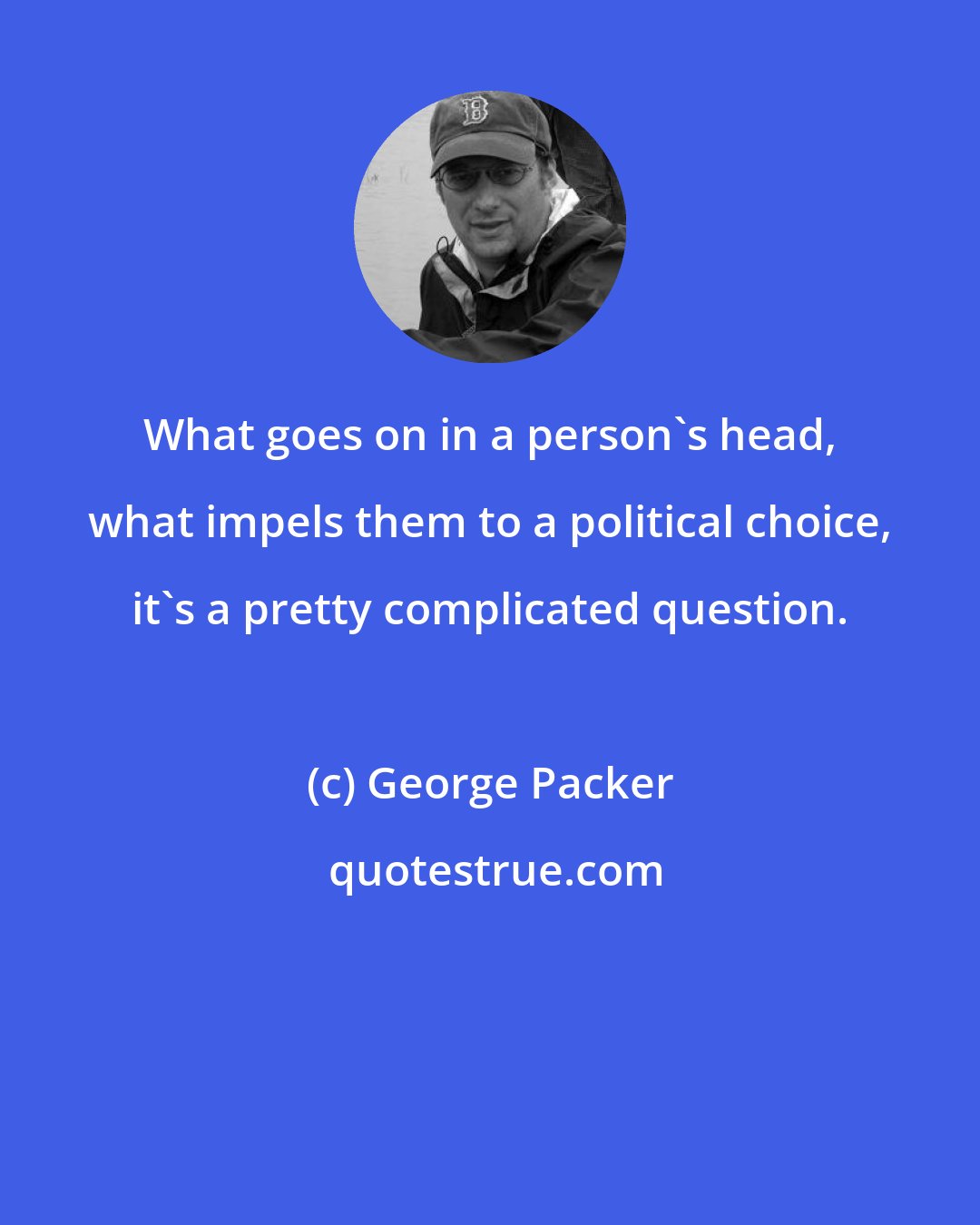 George Packer: What goes on in a person's head, what impels them to a political choice, it's a pretty complicated question.