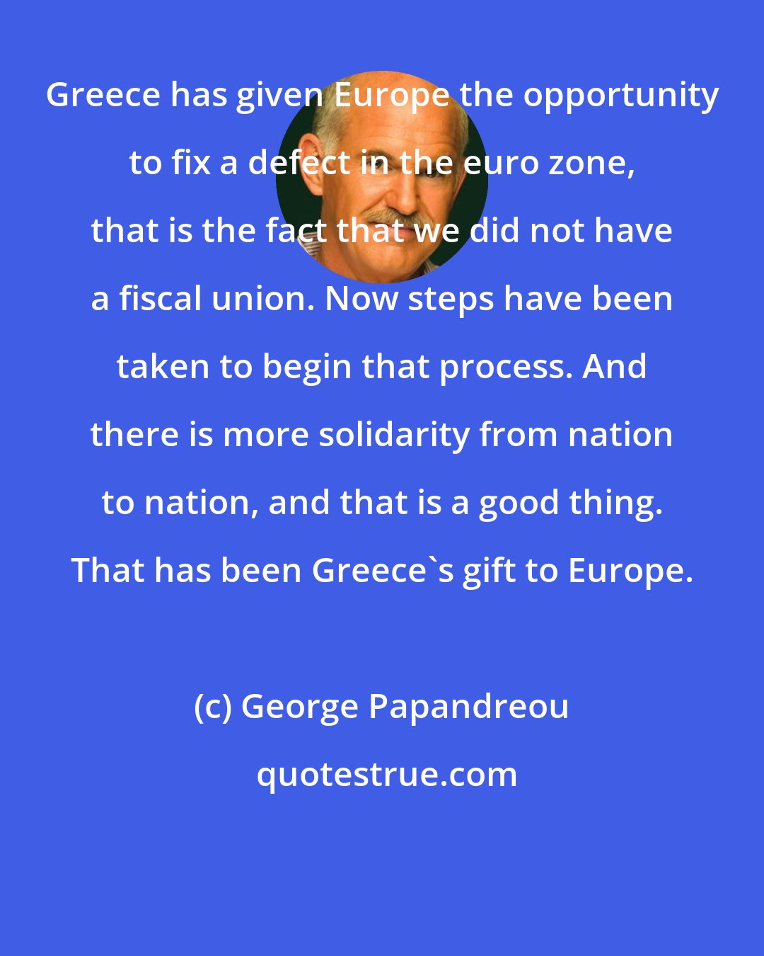 George Papandreou: Greece has given Europe the opportunity to fix a defect in the euro zone, that is the fact that we did not have a fiscal union. Now steps have been taken to begin that process. And there is more solidarity from nation to nation, and that is a good thing. That has been Greece's gift to Europe.