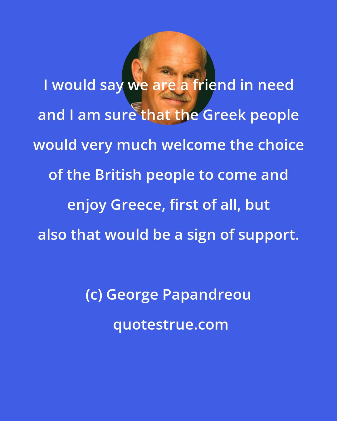 George Papandreou: I would say we are a friend in need and I am sure that the Greek people would very much welcome the choice of the British people to come and enjoy Greece, first of all, but also that would be a sign of support.