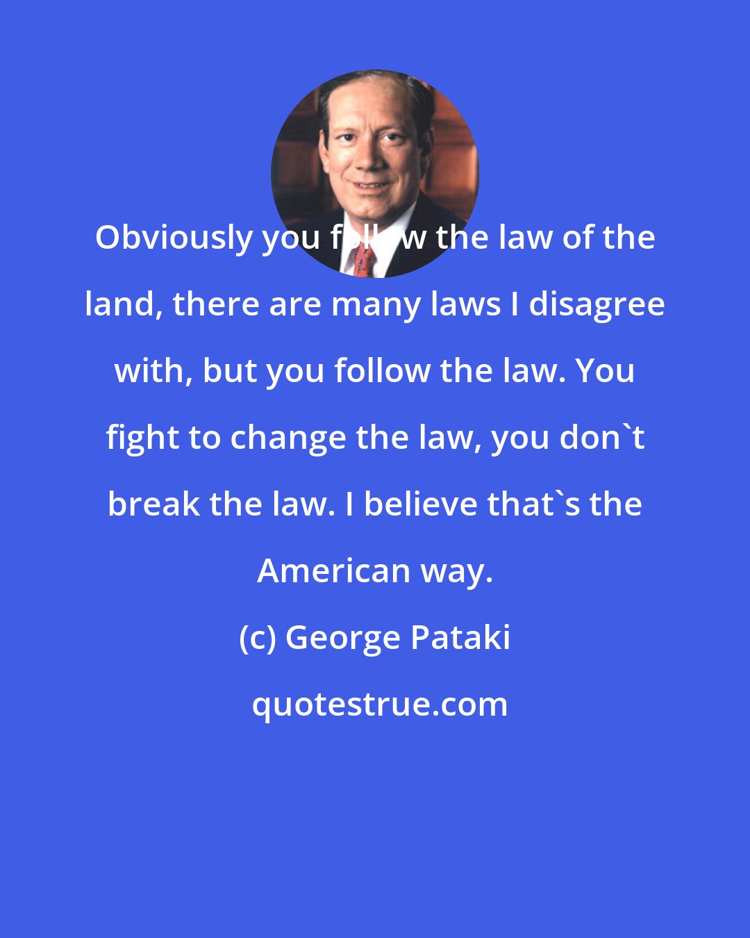 George Pataki: Obviously you follow the law of the land, there are many laws I disagree with, but you follow the law. You fight to change the law, you don't break the law. I believe that's the American way.