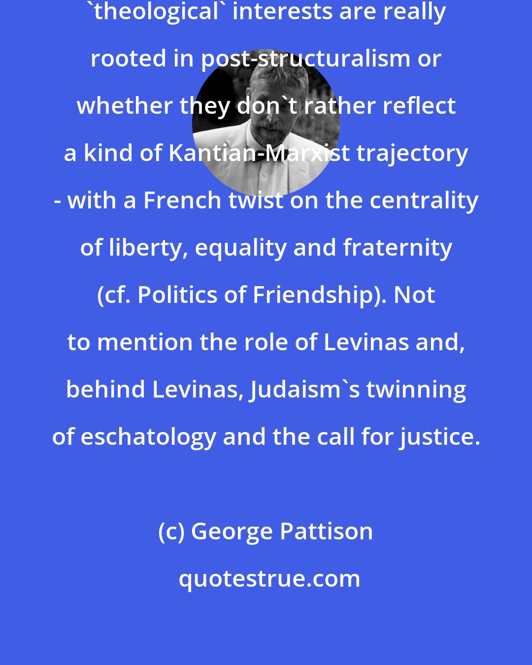George Pattison: I'm not sure how far Derrida's later 'theological' interests are really rooted in post-structuralism or whether they don't rather reflect a kind of Kantian-Marxist trajectory - with a French twist on the centrality of liberty, equality and fraternity (cf. Politics of Friendship). Not to mention the role of Levinas and, behind Levinas, Judaism's twinning of eschatology and the call for justice.