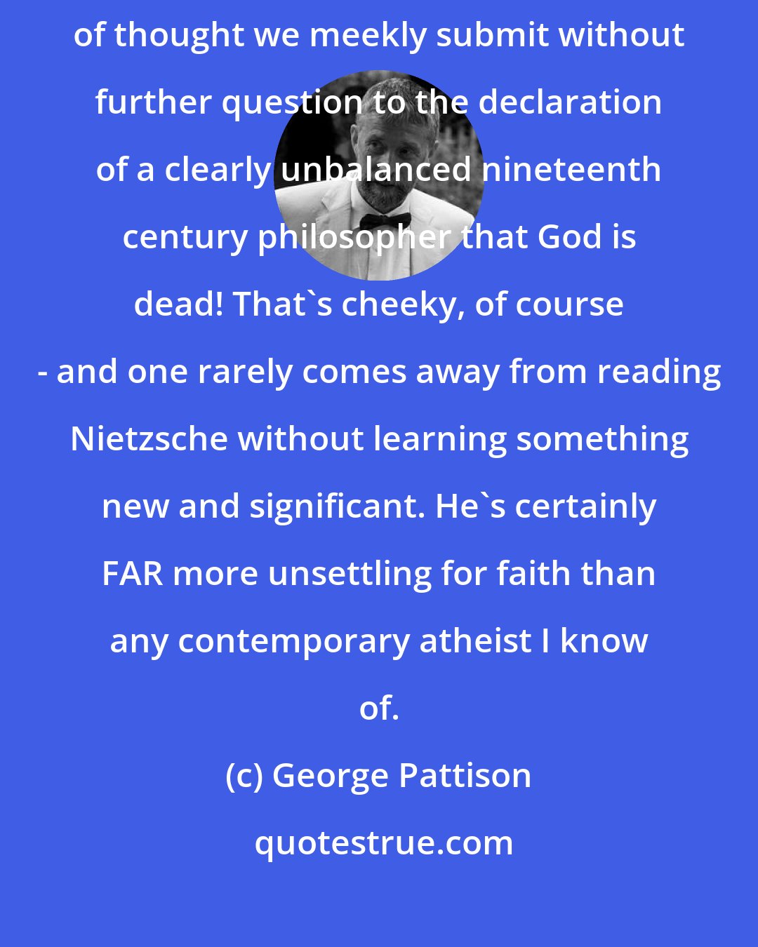 George Pattison: It's strange that in an age when we pride ourselves on our independence of thought we meekly submit without further question to the declaration of a clearly unbalanced nineteenth century philosopher that God is dead! That's cheeky, of course - and one rarely comes away from reading Nietzsche without learning something new and significant. He's certainly FAR more unsettling for faith than any contemporary atheist I know of.