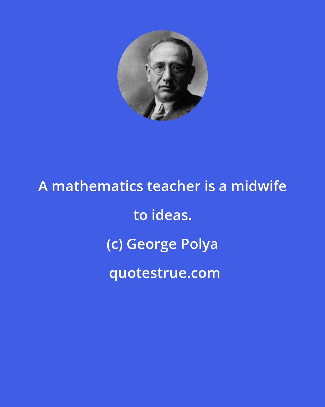 George Polya: A mathematics teacher is a midwife to ideas.