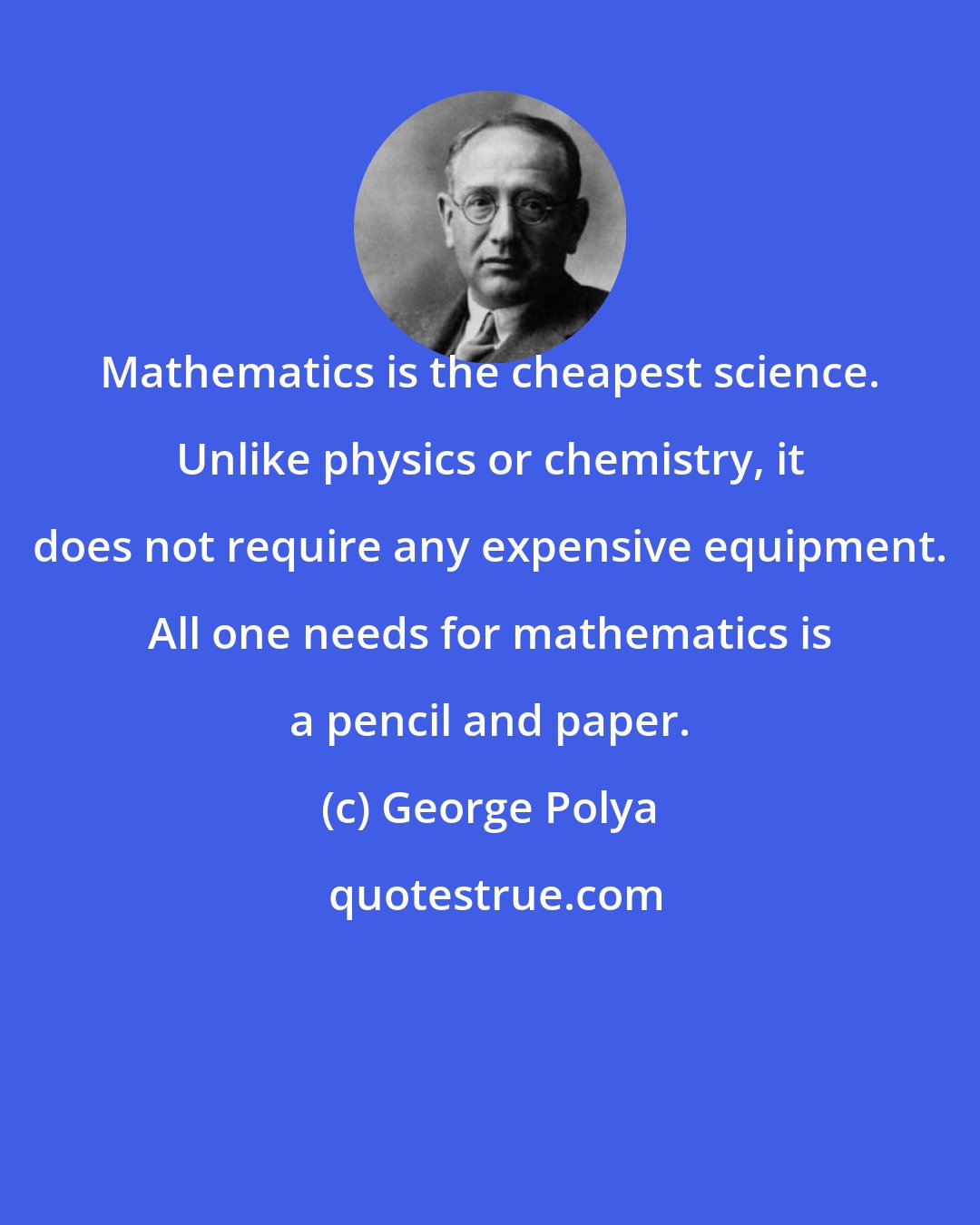 George Polya: Mathematics is the cheapest science. Unlike physics or chemistry, it does not require any expensive equipment. All one needs for mathematics is a pencil and paper.