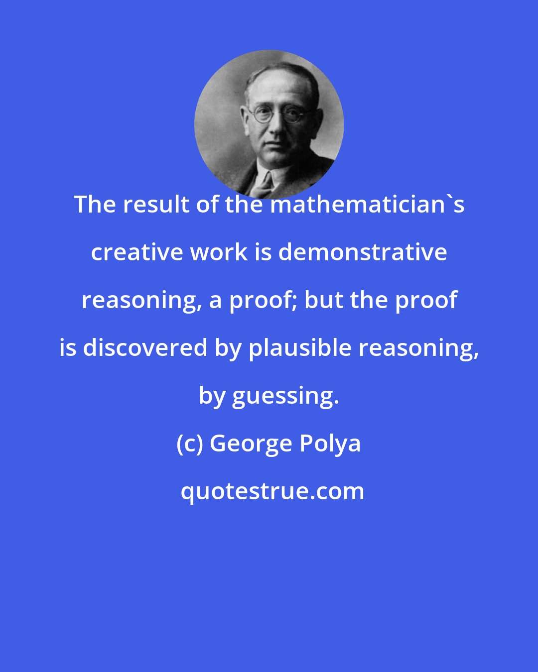 George Polya: The result of the mathematician's creative work is demonstrative reasoning, a proof; but the proof is discovered by plausible reasoning, by guessing.