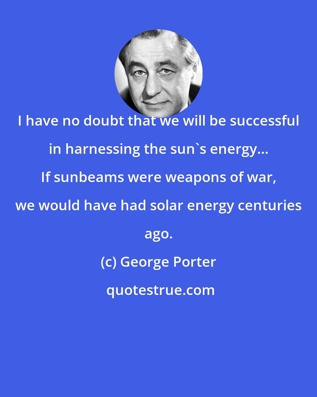 George Porter: I have no doubt that we will be successful in harnessing the sun's energy... If sunbeams were weapons of war, we would have had solar energy centuries ago.