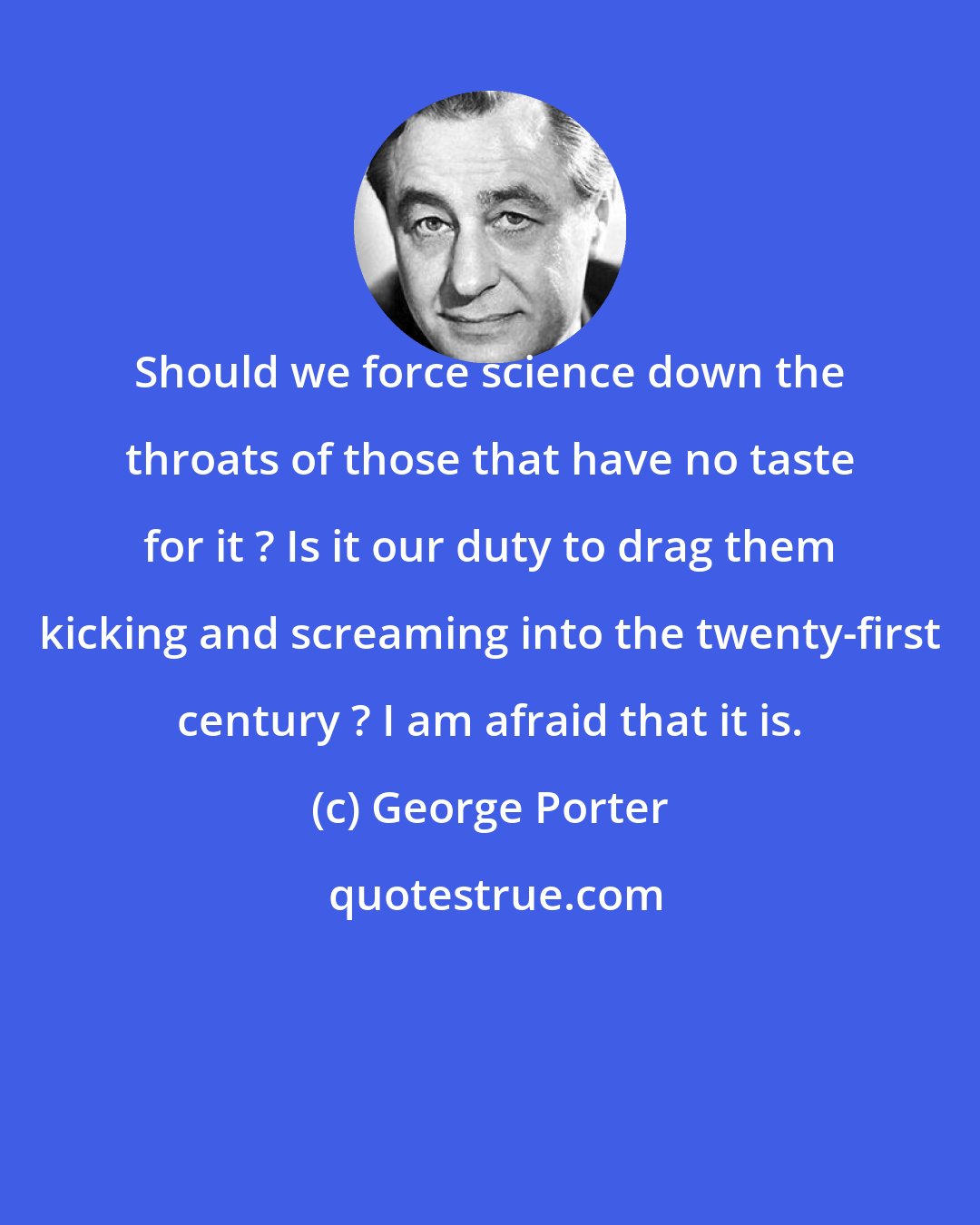 George Porter: Should we force science down the throats of those that have no taste for it ? Is it our duty to drag them kicking and screaming into the twenty-first century ? I am afraid that it is.
