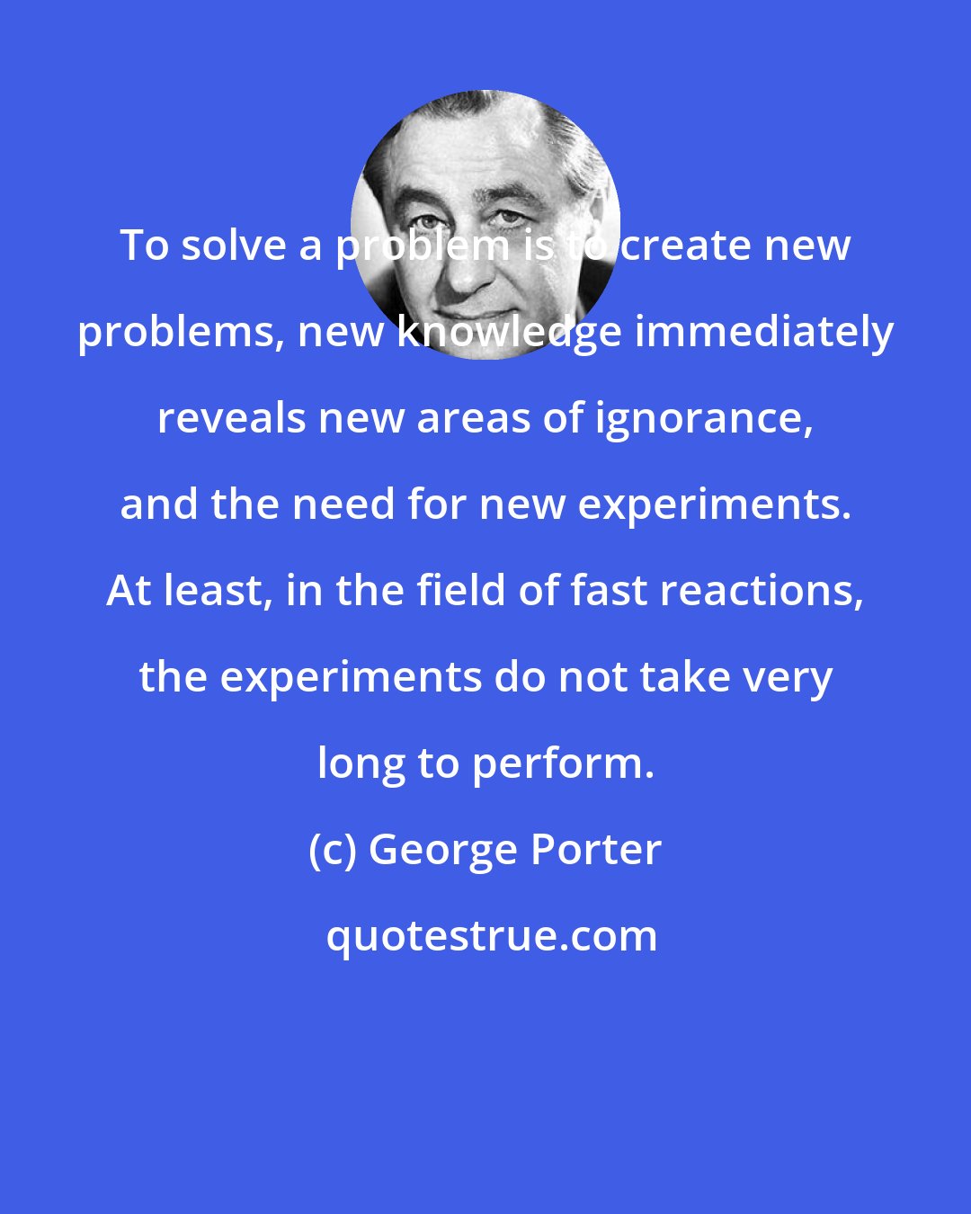 George Porter: To solve a problem is to create new problems, new knowledge immediately reveals new areas of ignorance, and the need for new experiments. At least, in the field of fast reactions, the experiments do not take very long to perform.