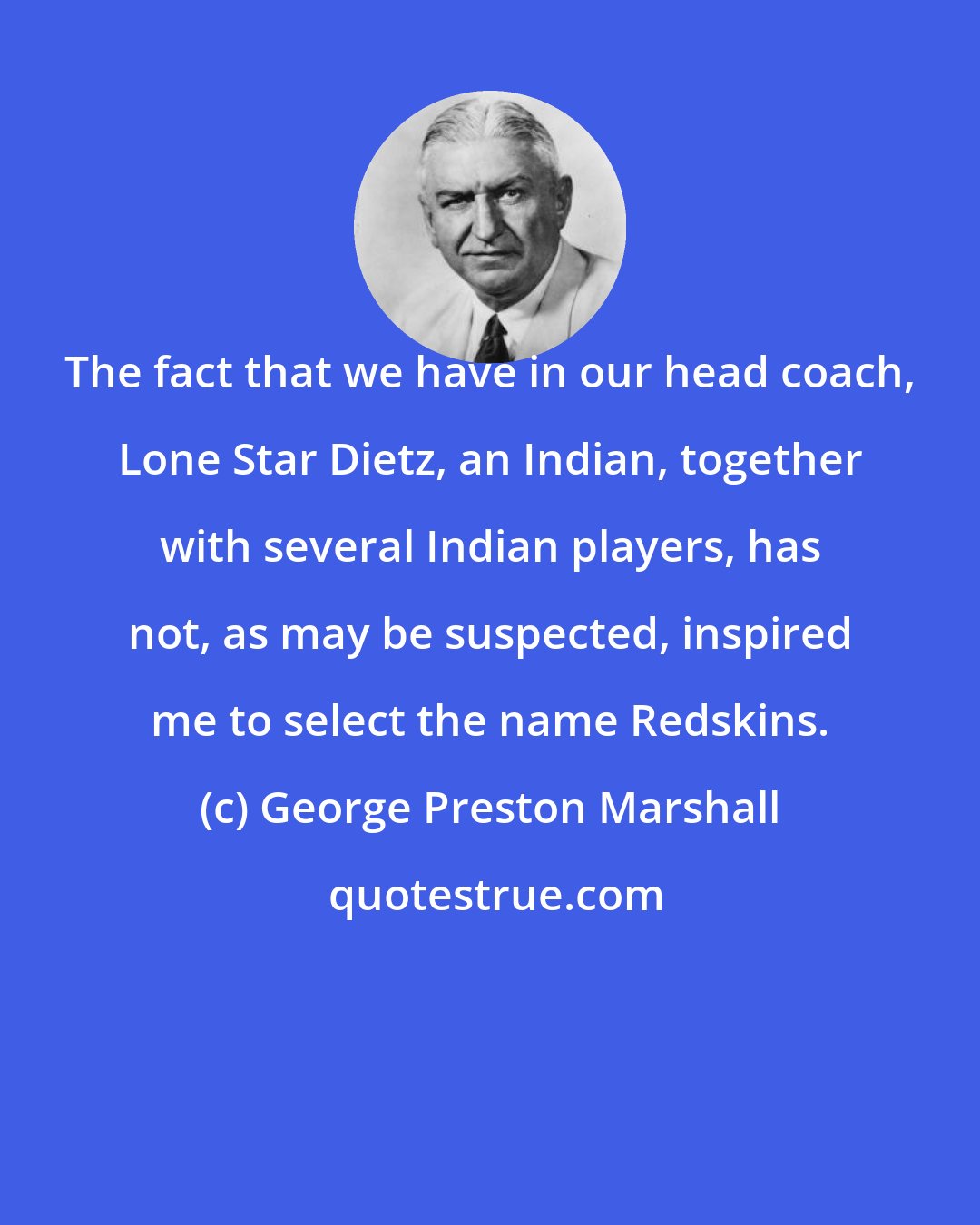 George Preston Marshall: The fact that we have in our head coach, Lone Star Dietz, an Indian, together with several Indian players, has not, as may be suspected, inspired me to select the name Redskins.