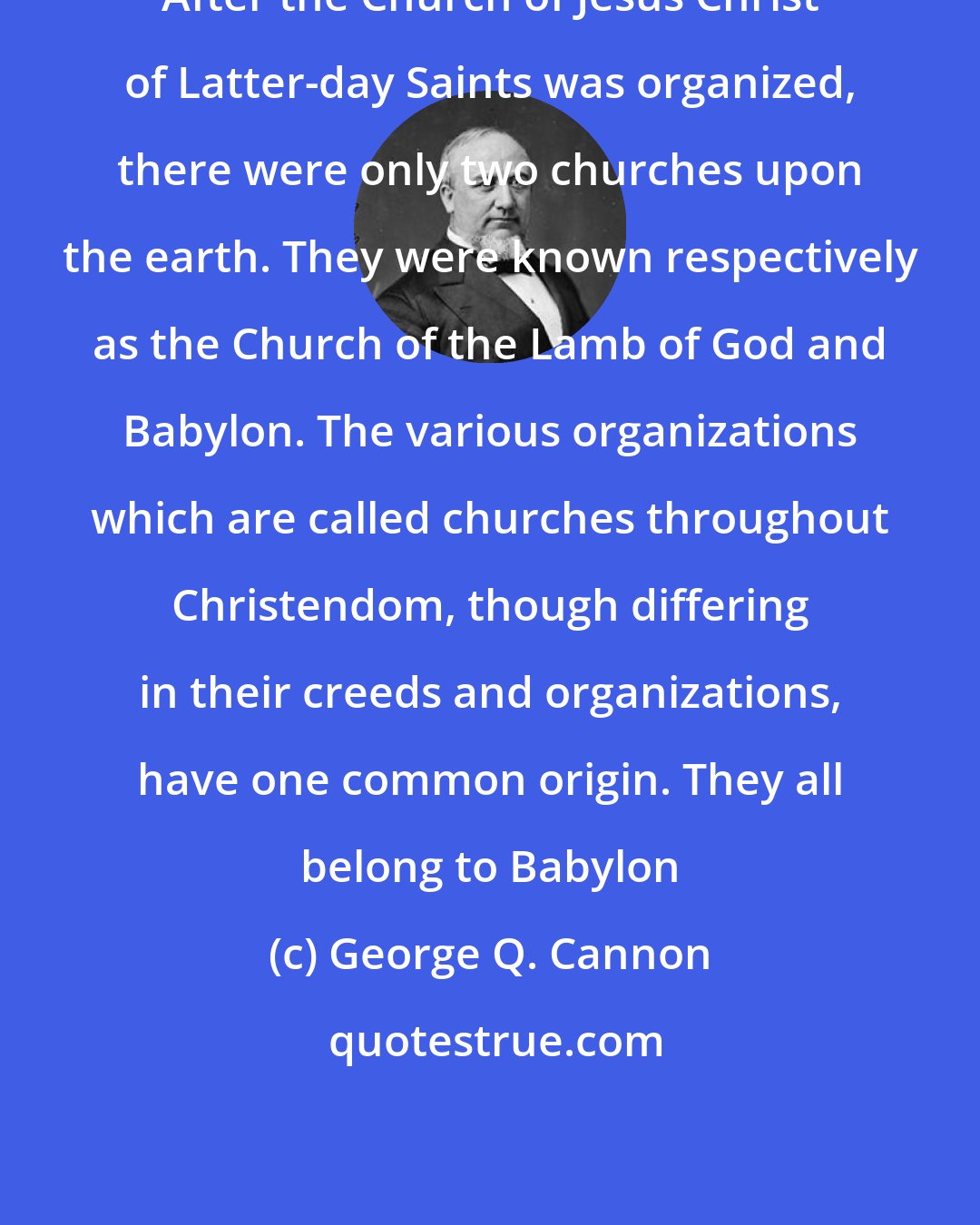 George Q. Cannon: After the Church of Jesus Christ of Latter-day Saints was organized, there were only two churches upon the earth. They were known respectively as the Church of the Lamb of God and Babylon. The various organizations which are called churches throughout Christendom, though differing in their creeds and organizations, have one common origin. They all belong to Babylon