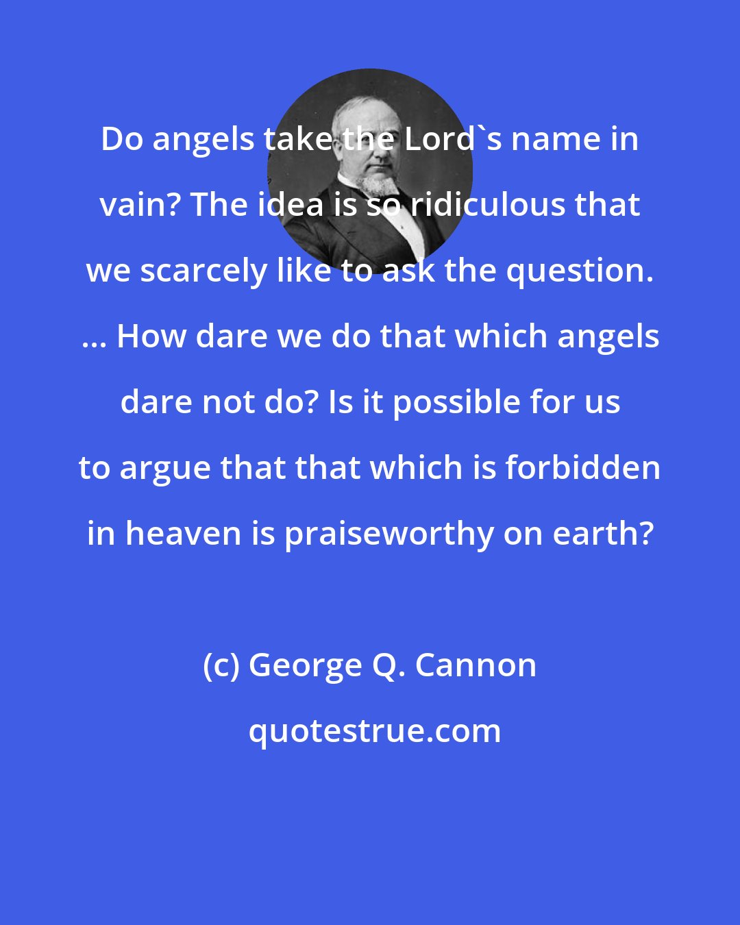 George Q. Cannon: Do angels take the Lord's name in vain? The idea is so ridiculous that we scarcely like to ask the question. ... How dare we do that which angels dare not do? Is it possible for us to argue that that which is forbidden in heaven is praiseworthy on earth?