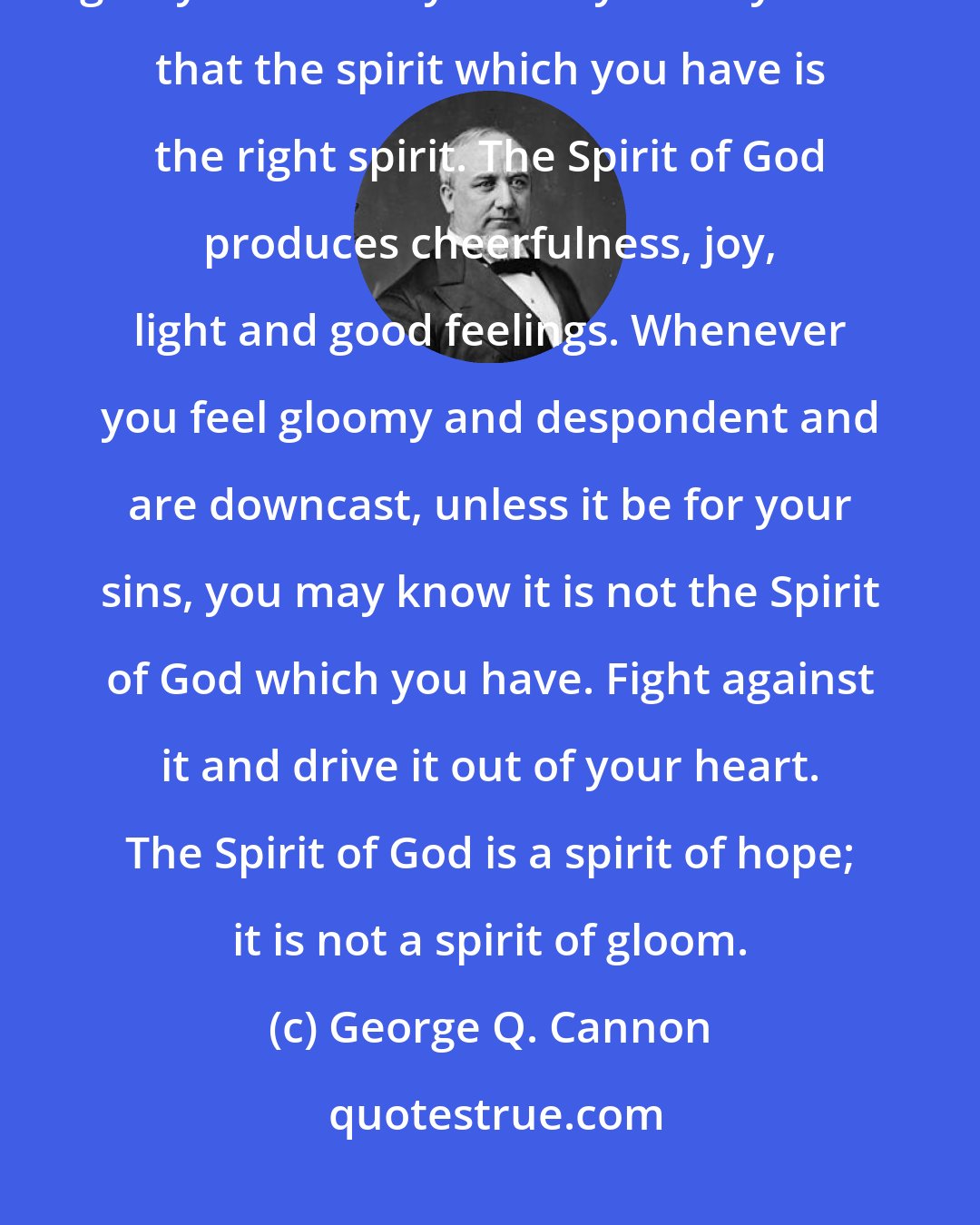 George Q. Cannon: Do not allow darkness and gloom to enter into your hearts. I want to give you a rule by which you may know that the spirit which you have is the right spirit. The Spirit of God produces cheerfulness, joy, light and good feelings. Whenever you feel gloomy and despondent and are downcast, unless it be for your sins, you may know it is not the Spirit of God which you have. Fight against it and drive it out of your heart. The Spirit of God is a spirit of hope; it is not a spirit of gloom.