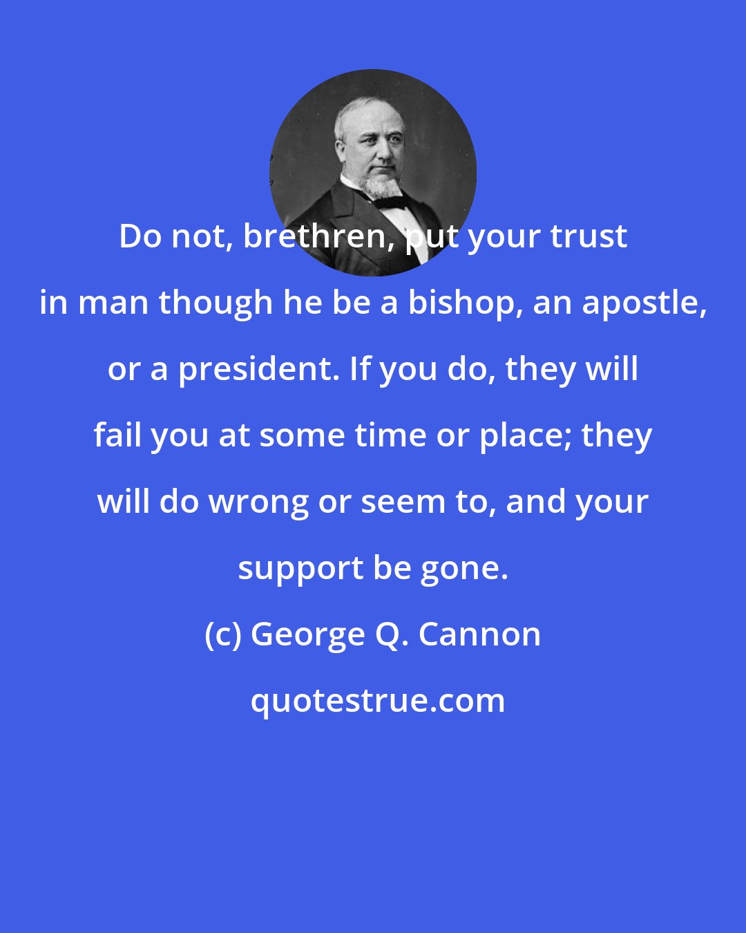 George Q. Cannon: Do not, brethren, put your trust in man though he be a bishop, an apostle, or a president. If you do, they will fail you at some time or place; they will do wrong or seem to, and your support be gone.