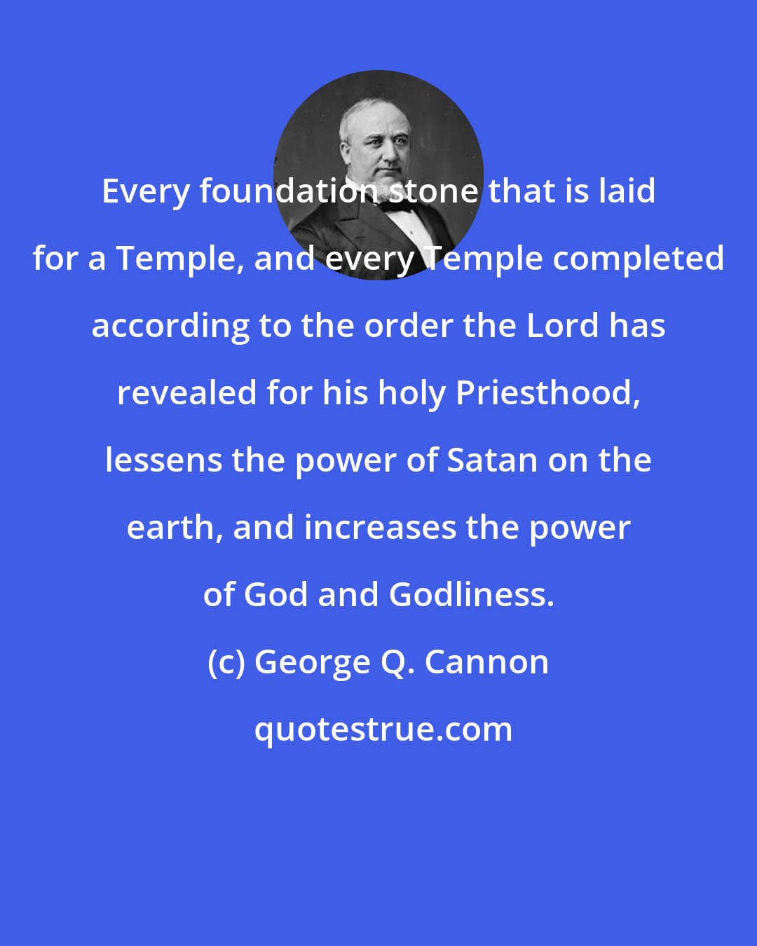 George Q. Cannon: Every foundation stone that is laid for a Temple, and every Temple completed according to the order the Lord has revealed for his holy Priesthood, lessens the power of Satan on the earth, and increases the power of God and Godliness.