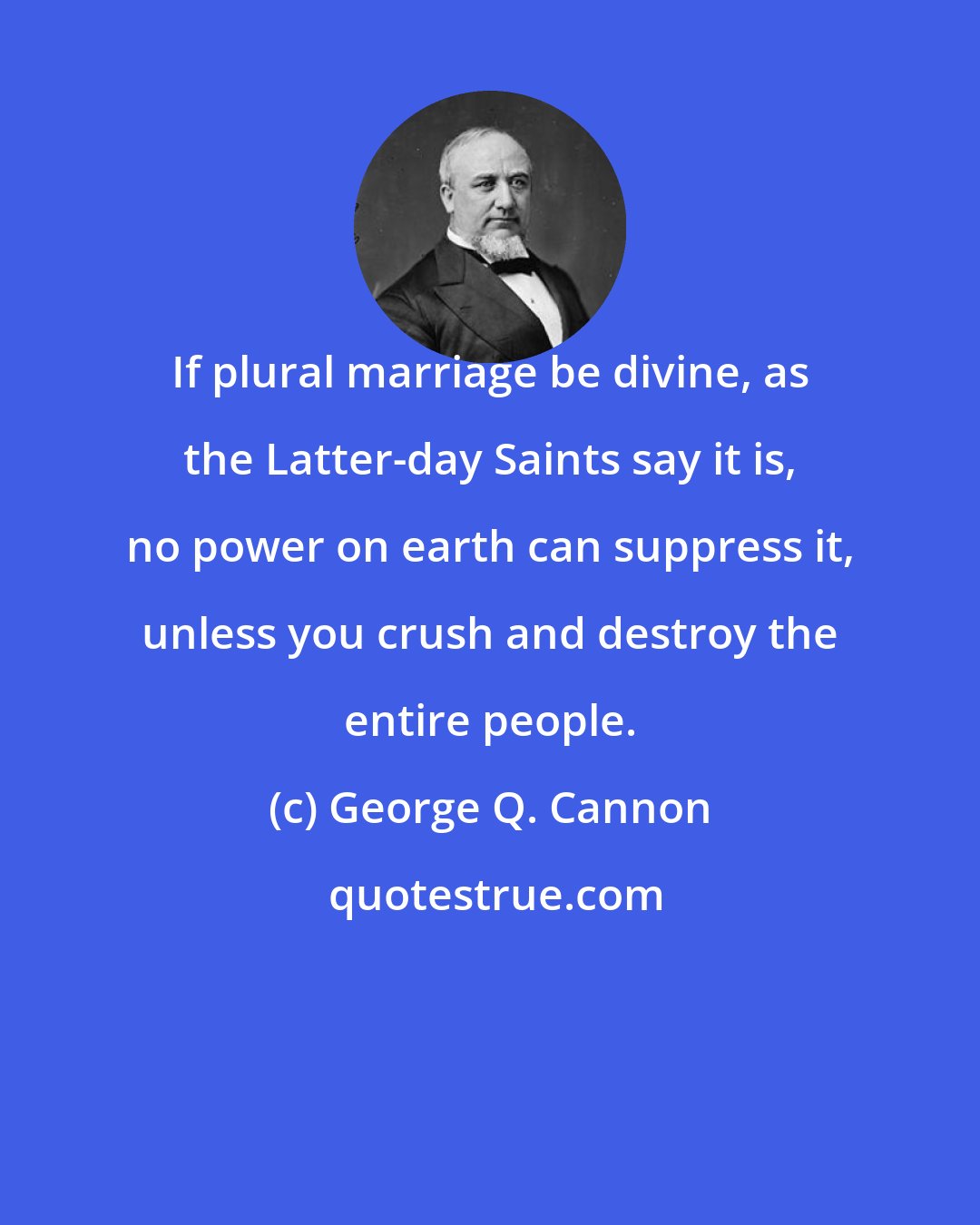 George Q. Cannon: If plural marriage be divine, as the Latter-day Saints say it is, no power on earth can suppress it, unless you crush and destroy the entire people.