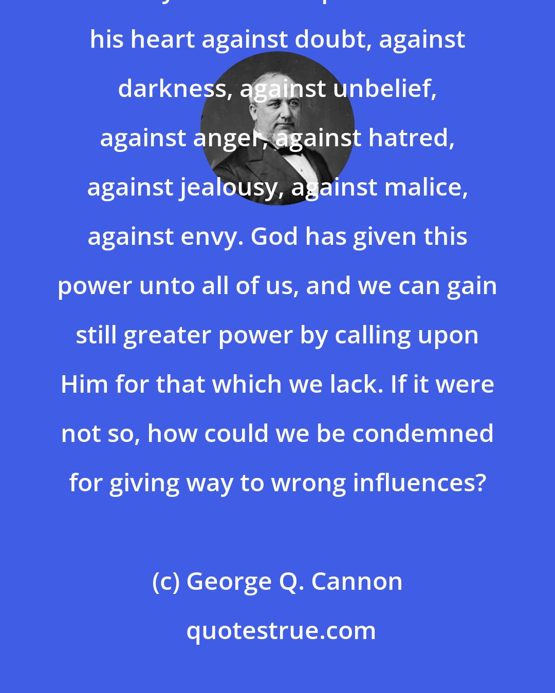 George Q. Cannon: It is true that some have greater power of resistance than others, but everyone has the power to close his heart against doubt, against darkness, against unbelief, against anger, against hatred, against jealousy, against malice, against envy. God has given this power unto all of us, and we can gain still greater power by calling upon Him for that which we lack. If it were not so, how could we be condemned for giving way to wrong influences?