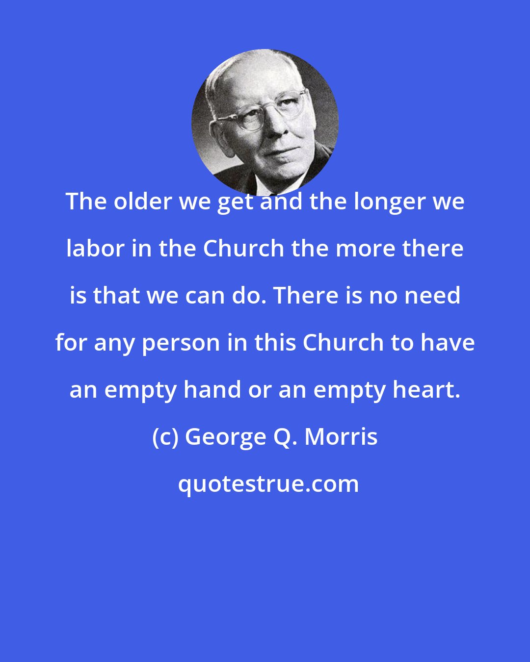 George Q. Morris: The older we get and the longer we labor in the Church the more there is that we can do. There is no need for any person in this Church to have an empty hand or an empty heart.