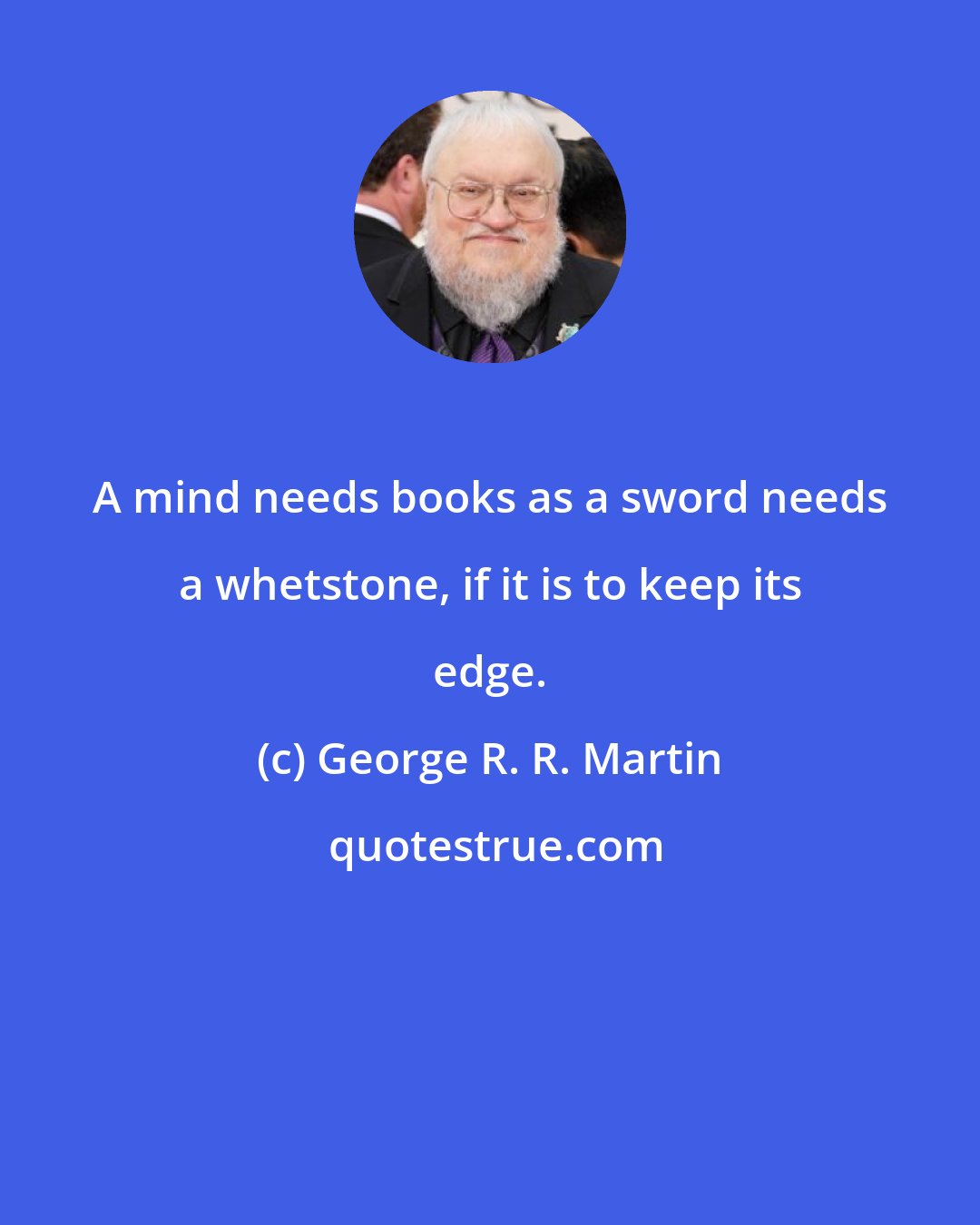 George R. R. Martin: A mind needs books as a sword needs a whetstone, if it is to keep its edge.