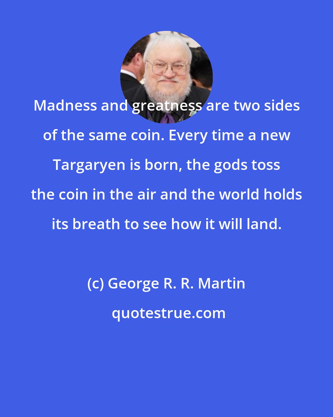 George R. R. Martin: Madness and greatness are two sides of the same coin. Every time a new Targaryen is born, the gods toss the coin in the air and the world holds its breath to see how it will land.