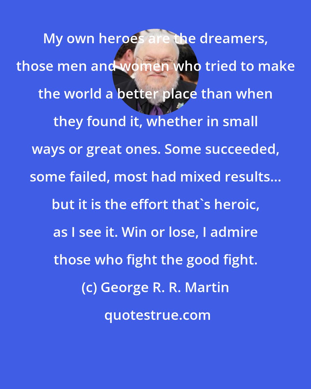 George R. R. Martin: My own heroes are the dreamers, those men and women who tried to make the world a better place than when they found it, whether in small ways or great ones. Some succeeded, some failed, most had mixed results... but it is the effort that's heroic, as I see it. Win or lose, I admire those who fight the good fight.