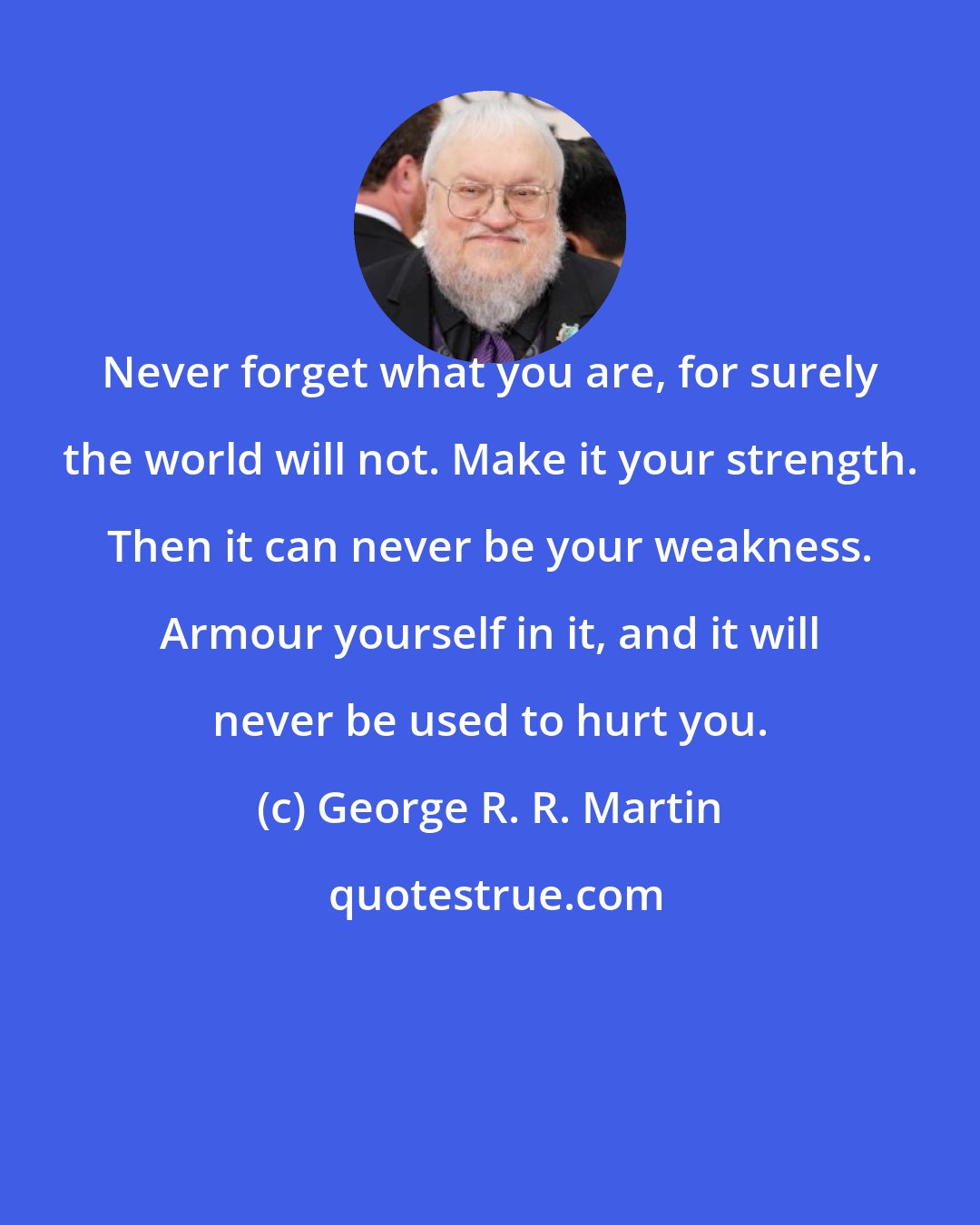 George R. R. Martin: Never forget what you are, for surely the world will not. Make it your strength. Then it can never be your weakness. Armour yourself in it, and it will never be used to hurt you.