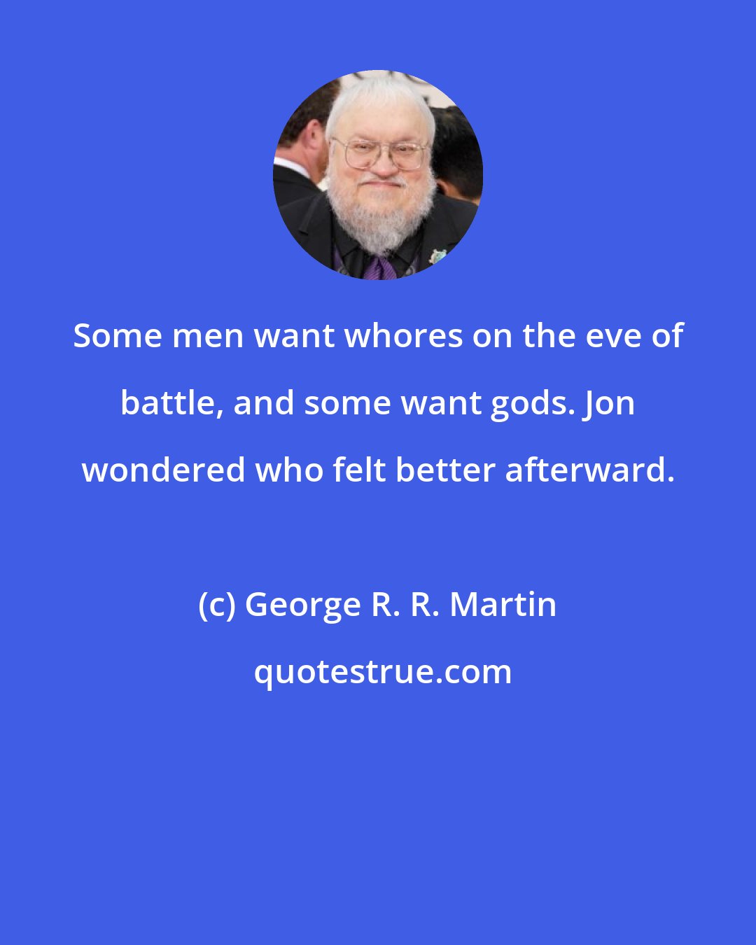 George R. R. Martin: Some men want whores on the eve of battle, and some want gods. Jon wondered who felt better afterward.