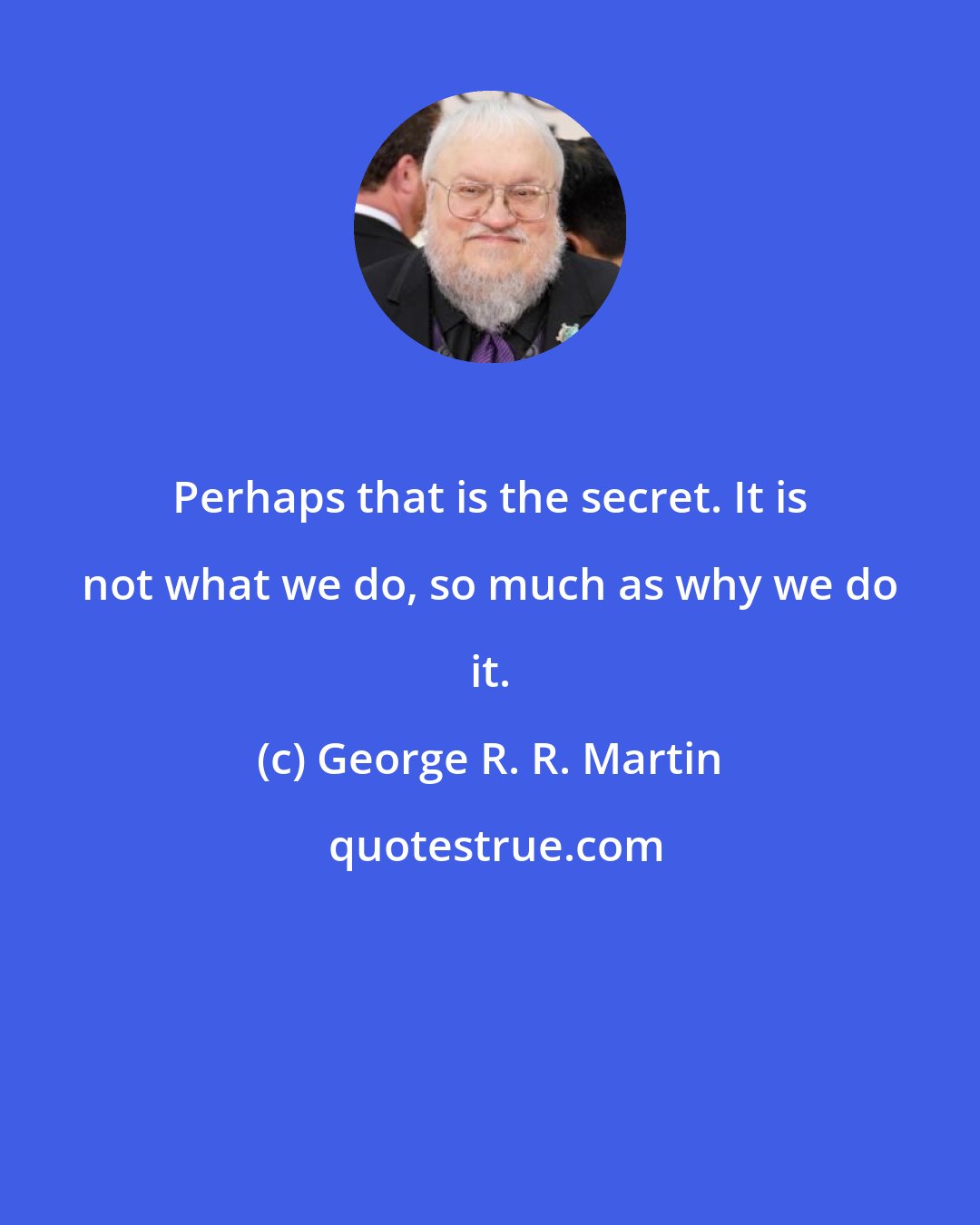 George R. R. Martin: Perhaps that is the secret. It is not what we do, so much as why we do it.