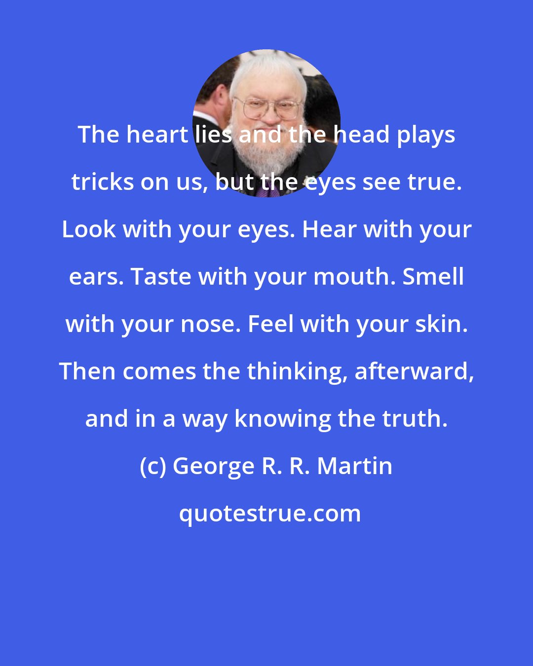 George R. R. Martin: The heart lies and the head plays tricks on us, but the eyes see true. Look with your eyes. Hear with your ears. Taste with your mouth. Smell with your nose. Feel with your skin. Then comes the thinking, afterward, and in a way knowing the truth.