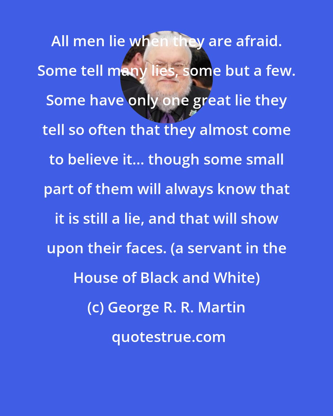 George R. R. Martin: All men lie when they are afraid. Some tell many lies, some but a few. Some have only one great lie they tell so often that they almost come to believe it... though some small part of them will always know that it is still a lie, and that will show upon their faces. (a servant in the House of Black and White)