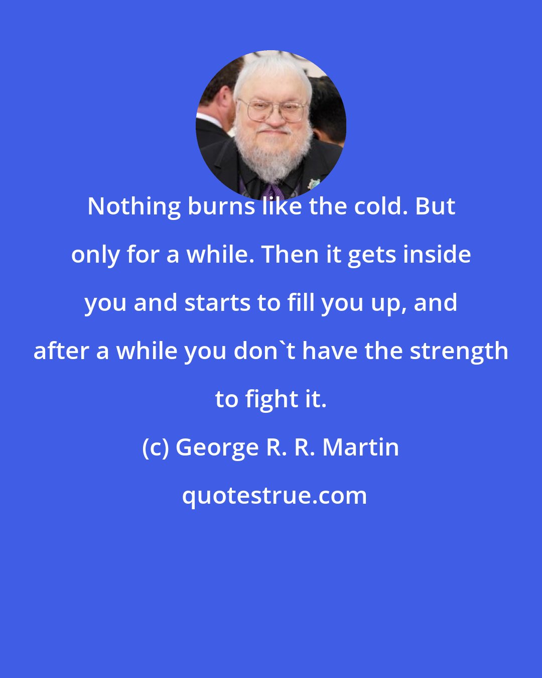 George R. R. Martin: Nothing burns like the cold. But only for a while. Then it gets inside you and starts to fill you up, and after a while you don't have the strength to fight it.