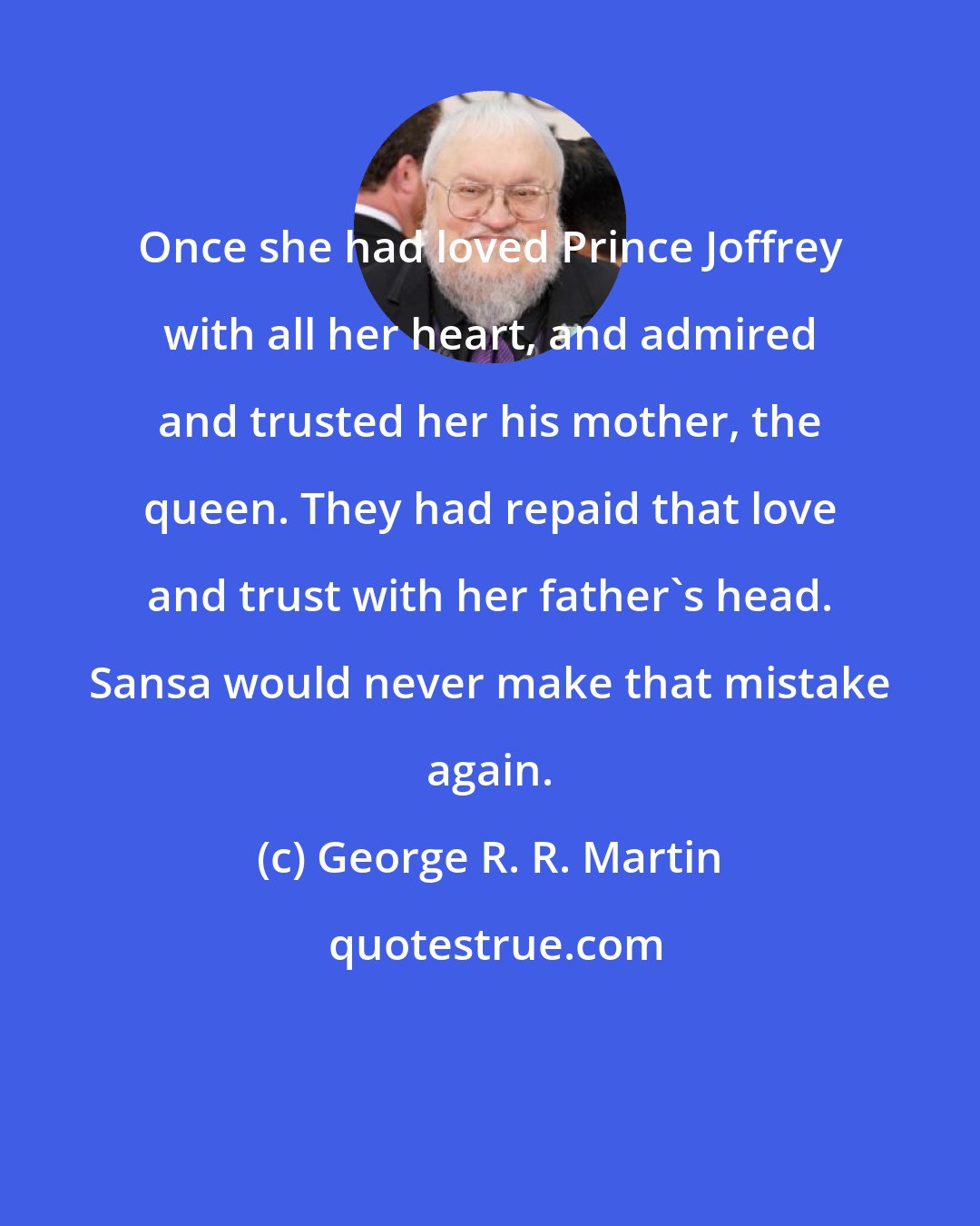 George R. R. Martin: Once she had loved Prince Joffrey with all her heart, and admired and trusted her his mother, the queen. They had repaid that love and trust with her father's head. Sansa would never make that mistake again.