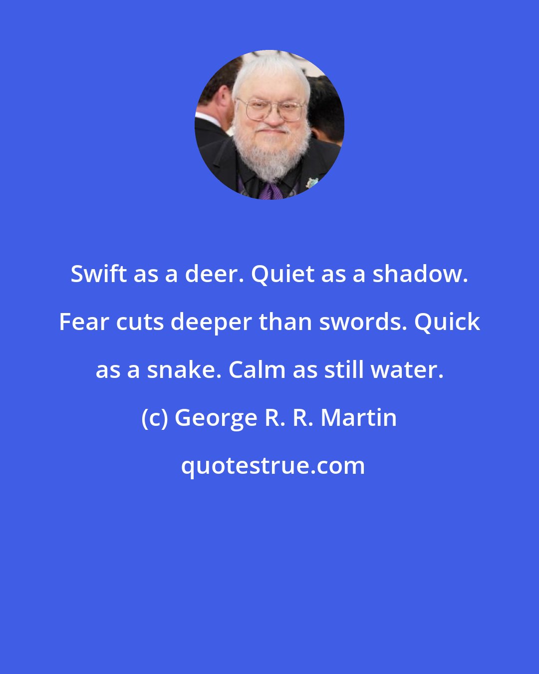 George R. R. Martin: Swift as a deer. Quiet as a shadow. Fear cuts deeper than swords. Quick as a snake. Calm as still water.