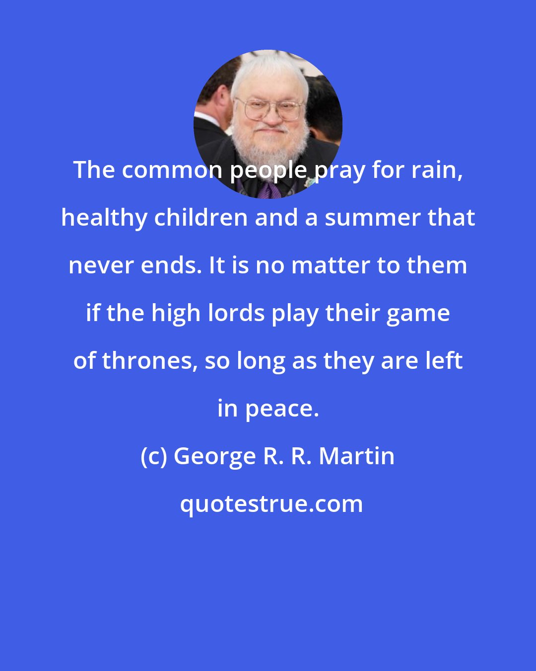 George R. R. Martin: The common people pray for rain, healthy children and a summer that never ends. It is no matter to them if the high lords play their game of thrones, so long as they are left in peace.