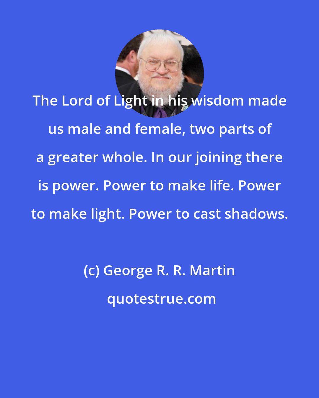 George R. R. Martin: The Lord of Light in his wisdom made us male and female, two parts of a greater whole. In our joining there is power. Power to make life. Power to make light. Power to cast shadows.