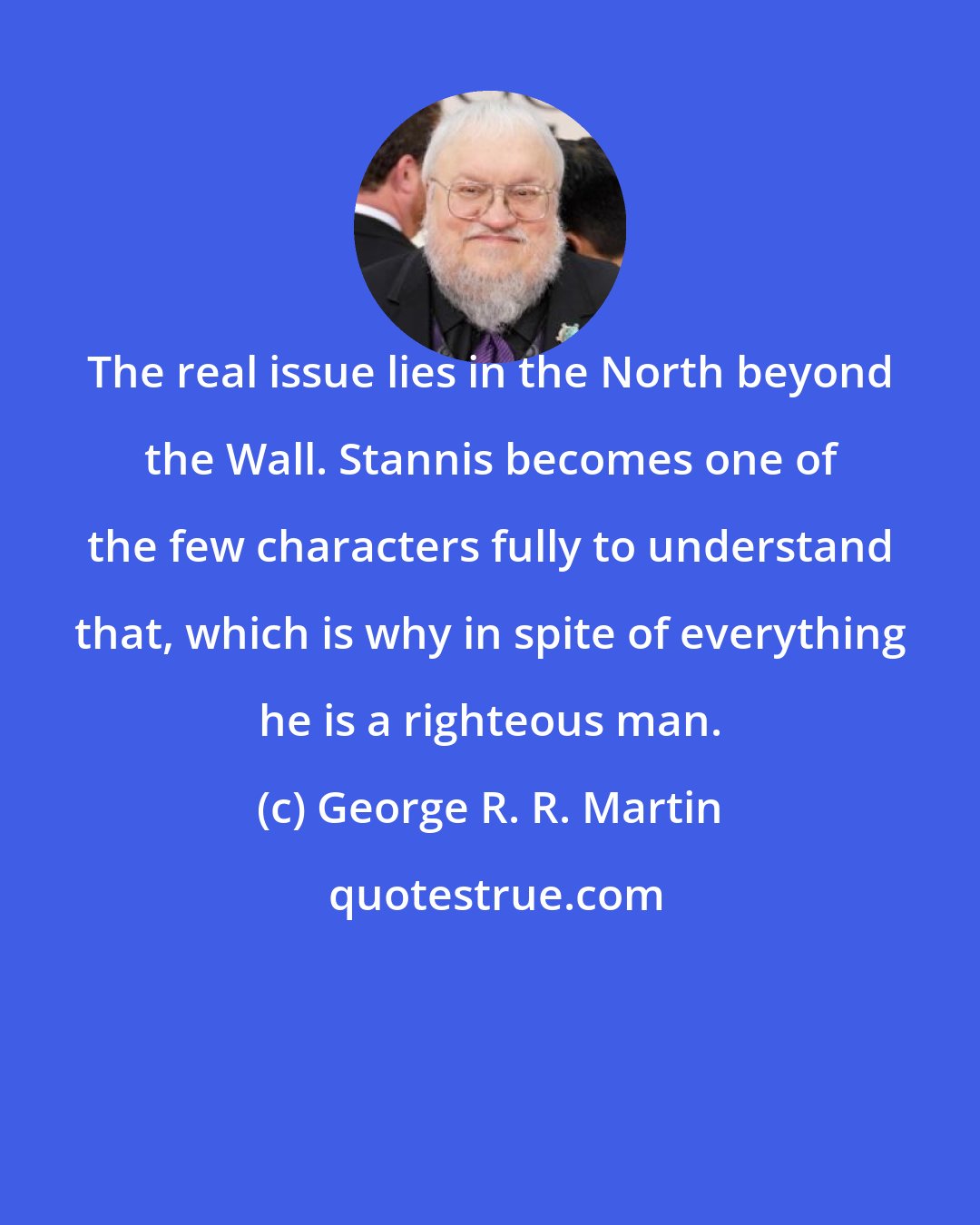 George R. R. Martin: The real issue lies in the North beyond the Wall. Stannis becomes one of the few characters fully to understand that, which is why in spite of everything he is a righteous man.