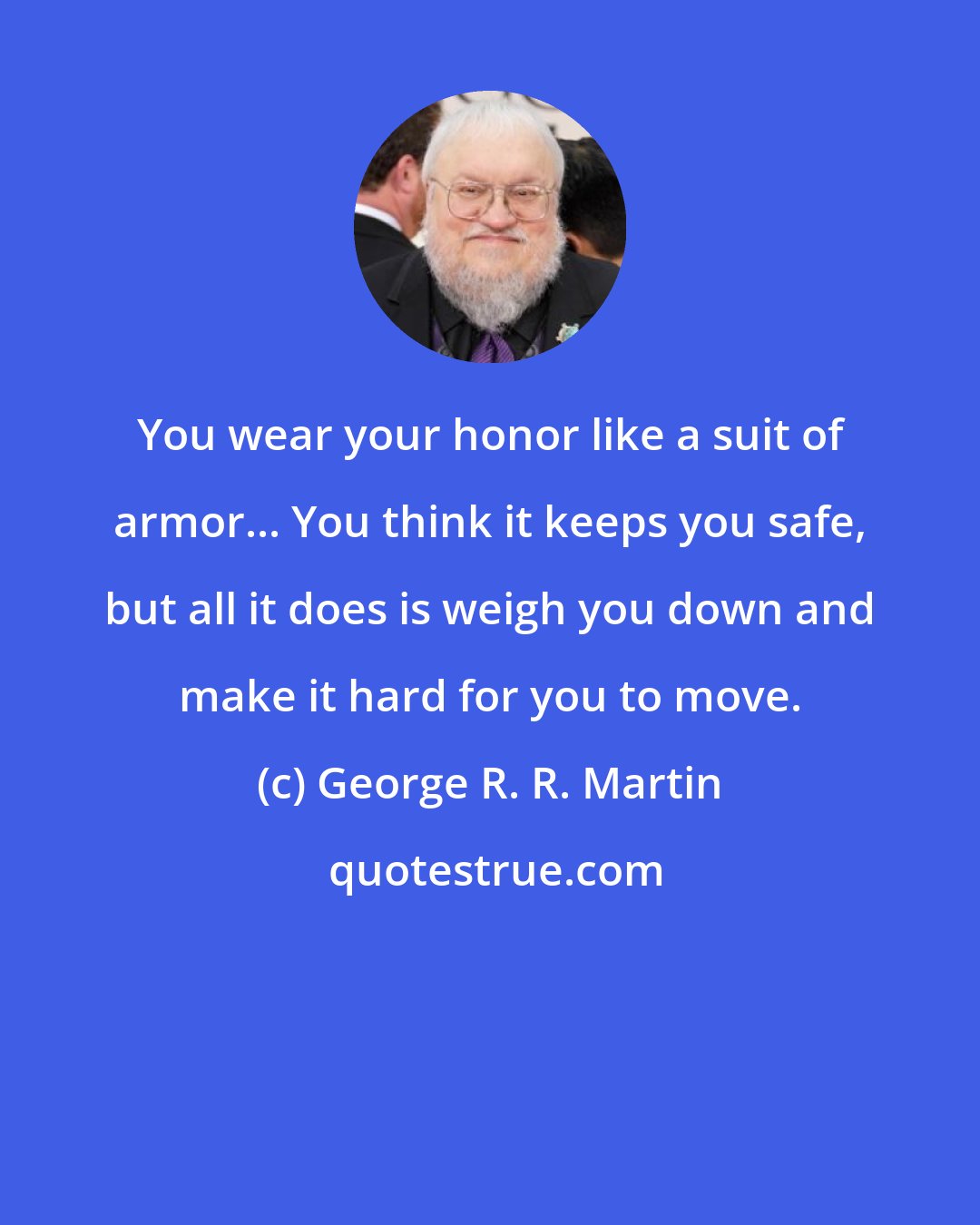 George R. R. Martin: You wear your honor like a suit of armor... You think it keeps you safe, but all it does is weigh you down and make it hard for you to move.