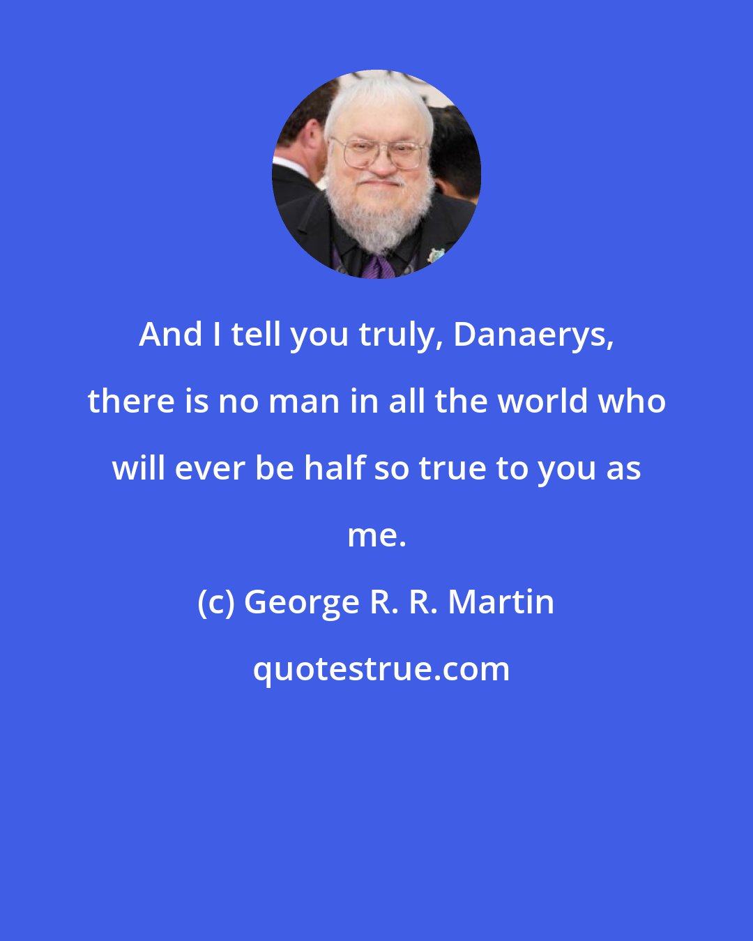 George R. R. Martin: And I tell you truly, Danaerys, there is no man in all the world who will ever be half so true to you as me.