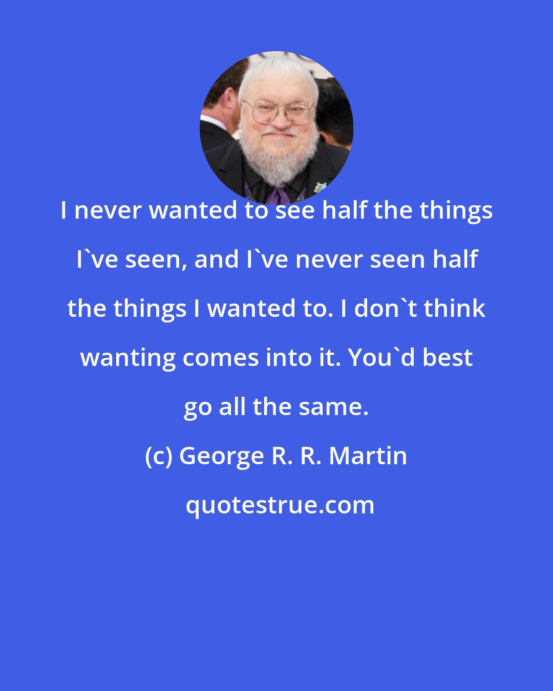 George R. R. Martin: I never wanted to see half the things I've seen, and I've never seen half the things I wanted to. I don't think wanting comes into it. You'd best go all the same.