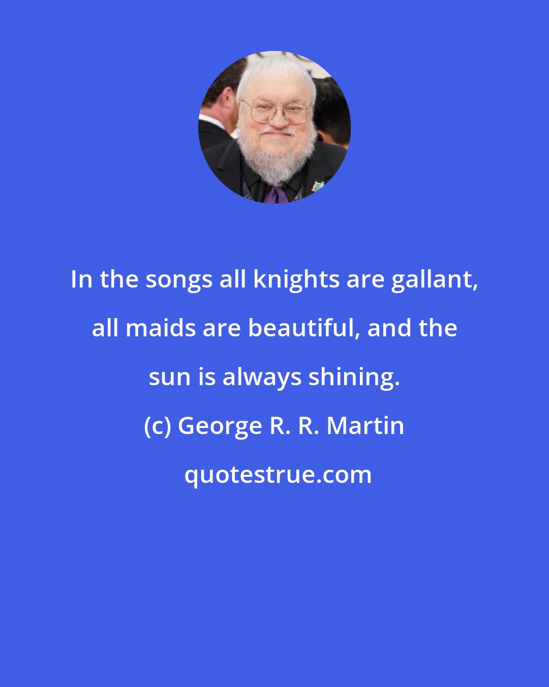 George R. R. Martin: In the songs all knights are gallant, all maids are beautiful, and the sun is always shining.