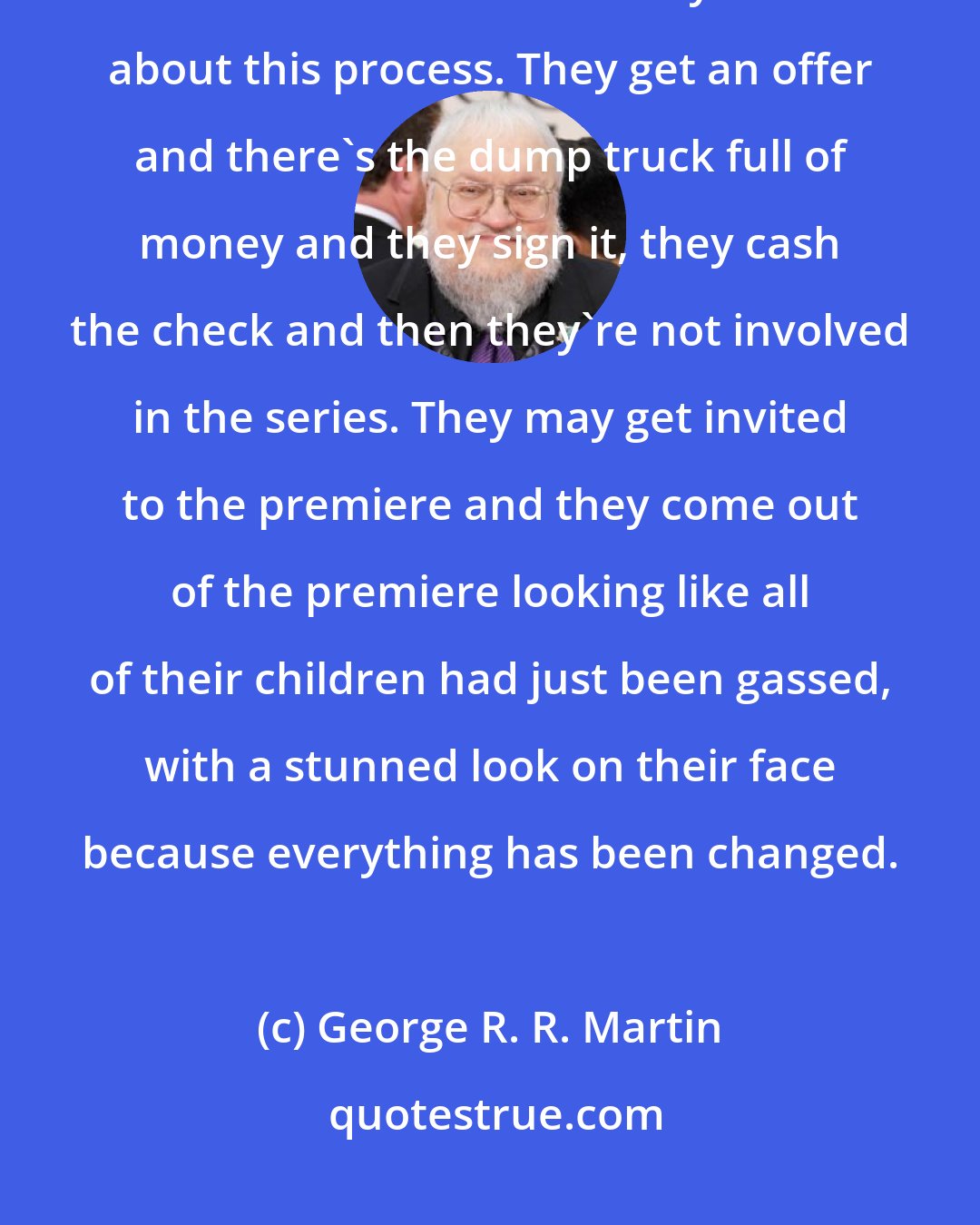 George R. R. Martin: Sometimes I think some of my fellow novelists who have not worked in television and film are very naive about this process. They get an offer and there's the dump truck full of money and they sign it, they cash the check and then they're not involved in the series. They may get invited to the premiere and they come out of the premiere looking like all of their children had just been gassed, with a stunned look on their face because everything has been changed.