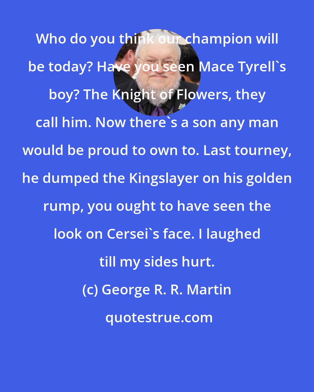 George R. R. Martin: Who do you think our champion will be today? Have you seen Mace Tyrell's boy? The Knight of Flowers, they call him. Now there's a son any man would be proud to own to. Last tourney, he dumped the Kingslayer on his golden rump, you ought to have seen the look on Cersei's face. I laughed till my sides hurt.