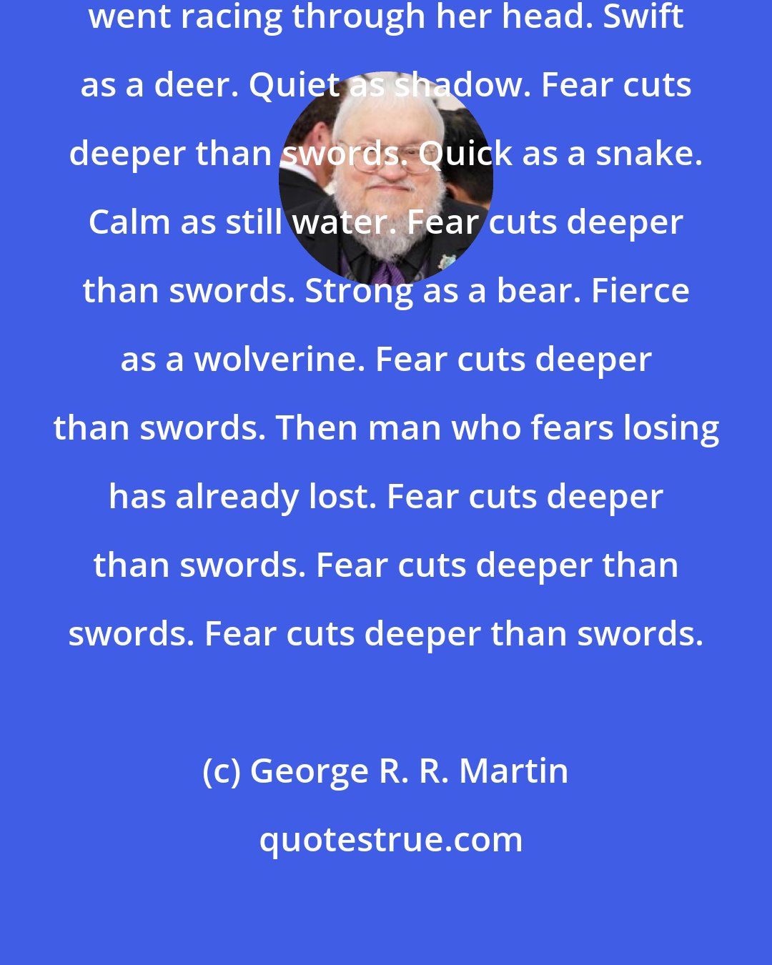 George R. R. Martin: All that Syrio Forel had taught her went racing through her head. Swift as a deer. Quiet as shadow. Fear cuts deeper than swords. Quick as a snake. Calm as still water. Fear cuts deeper than swords. Strong as a bear. Fierce as a wolverine. Fear cuts deeper than swords. Then man who fears losing has already lost. Fear cuts deeper than swords. Fear cuts deeper than swords. Fear cuts deeper than swords.