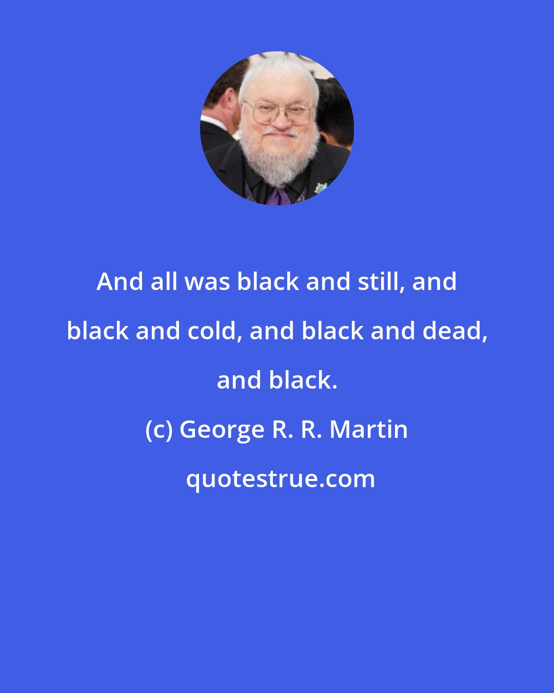 George R. R. Martin: And all was black and still, and black and cold, and black and dead, and black.