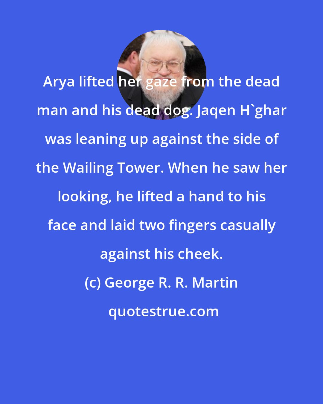 George R. R. Martin: Arya lifted her gaze from the dead man and his dead dog. Jaqen H'ghar was leaning up against the side of the Wailing Tower. When he saw her looking, he lifted a hand to his face and laid two fingers casually against his cheek.