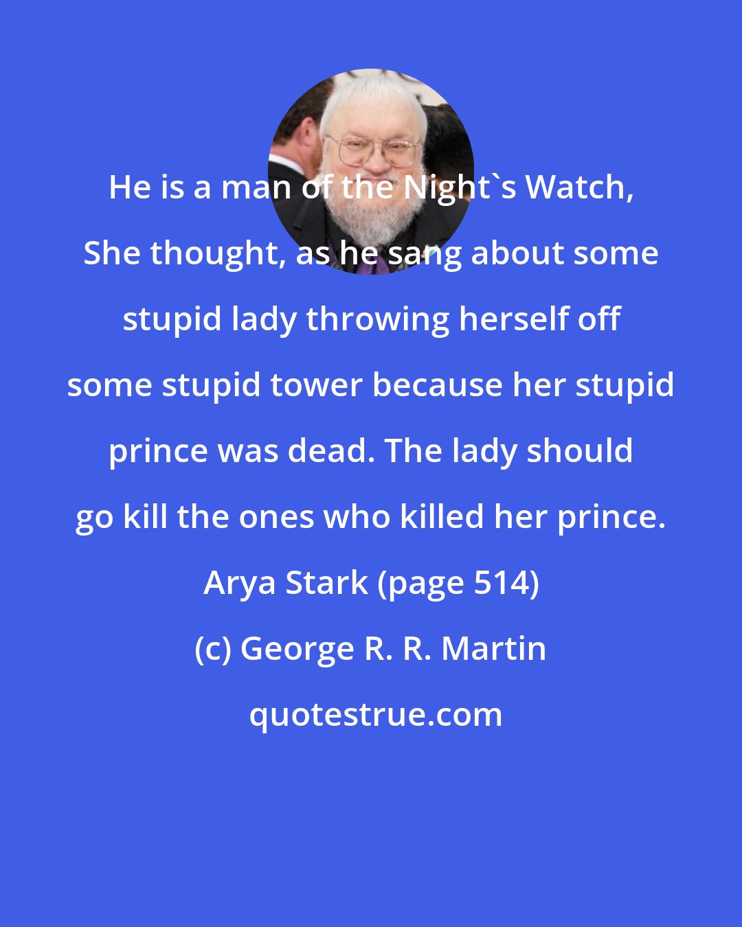 George R. R. Martin: He is a man of the Night's Watch, She thought, as he sang about some stupid lady throwing herself off some stupid tower because her stupid prince was dead. The lady should go kill the ones who killed her prince. Arya Stark (page 514)