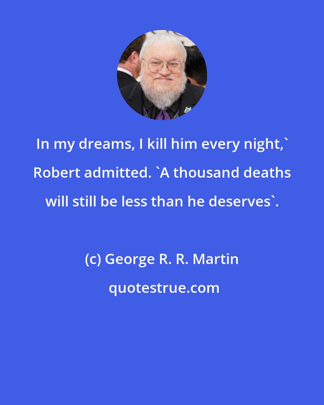 George R. R. Martin: In my dreams, I kill him every night,' Robert admitted. 'A thousand deaths will still be less than he deserves'.