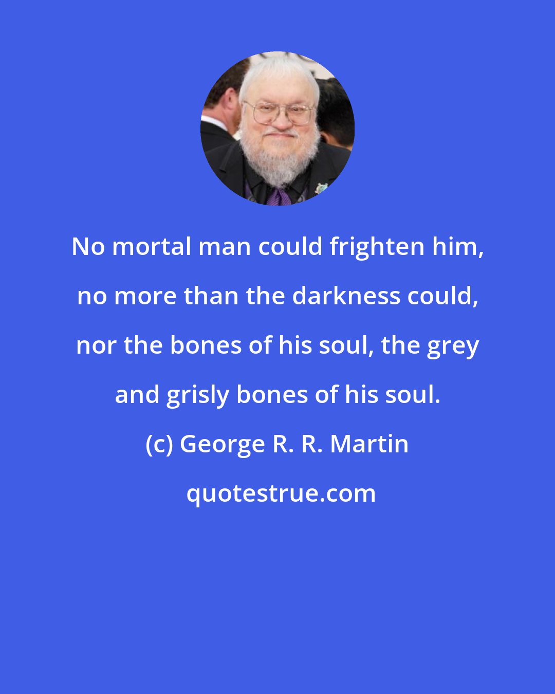 George R. R. Martin: No mortal man could frighten him, no more than the darkness could, nor the bones of his soul, the grey and grisly bones of his soul.