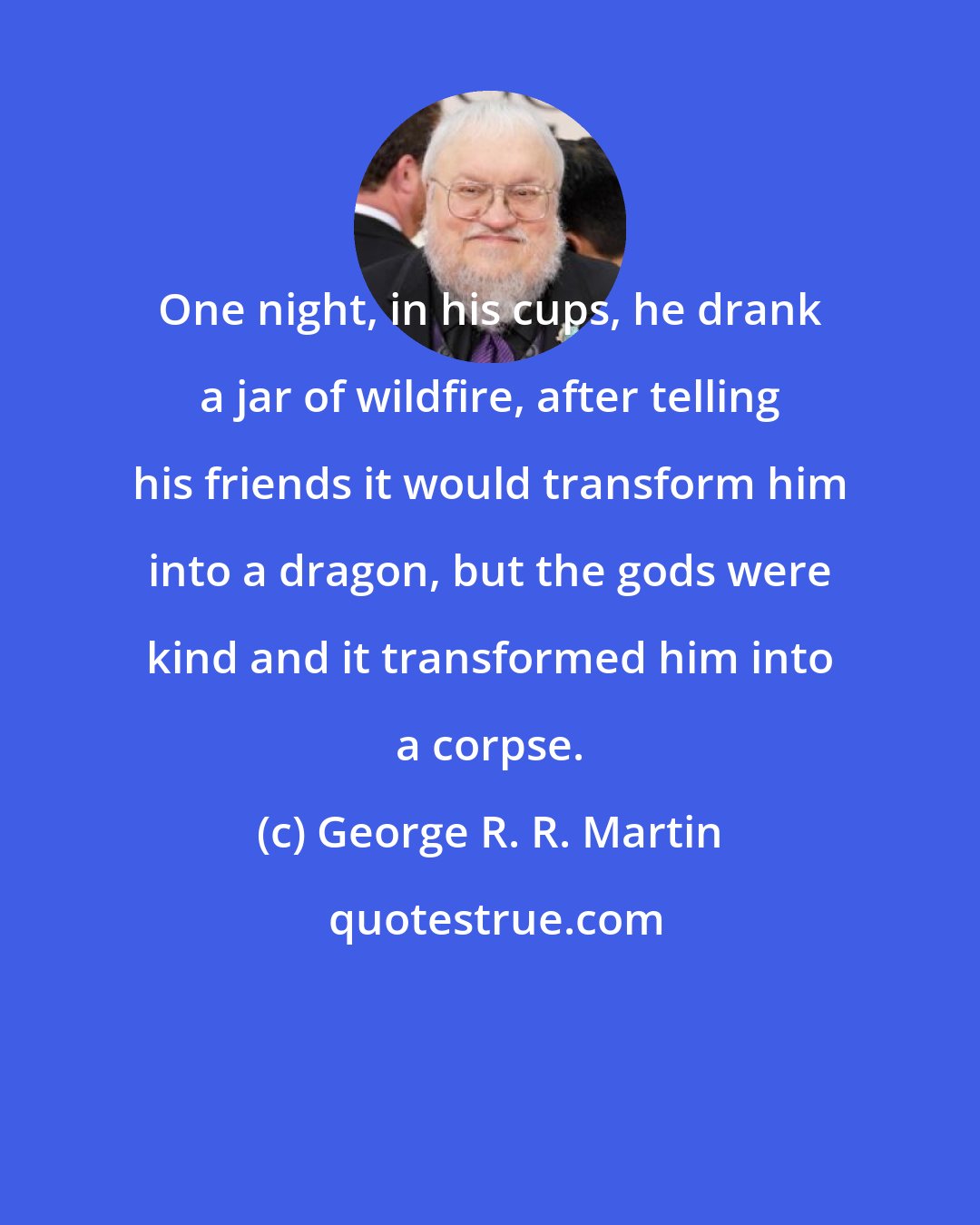 George R. R. Martin: One night, in his cups, he drank a jar of wildfire, after telling his friends it would transform him into a dragon, but the gods were kind and it transformed him into a corpse.