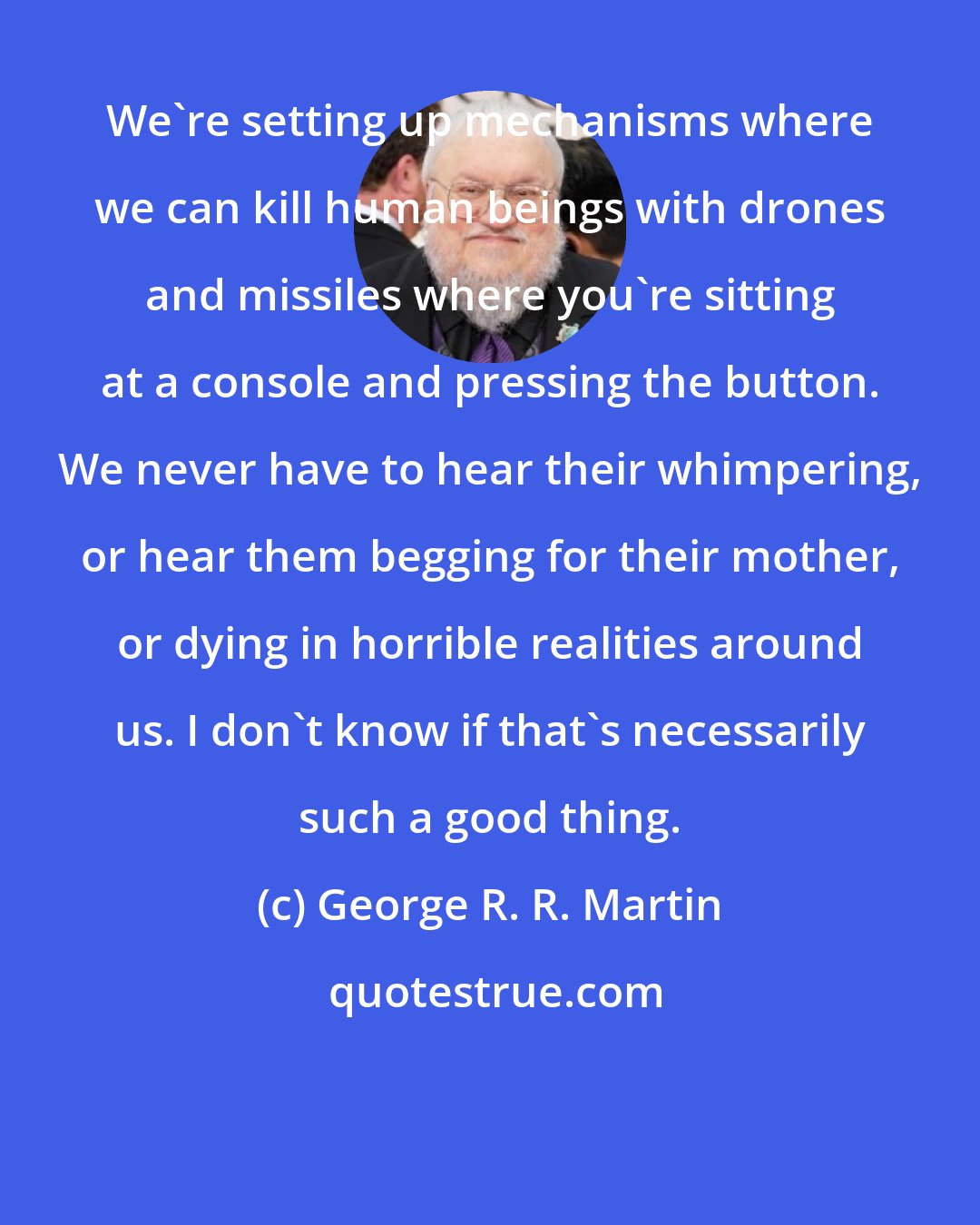 George R. R. Martin: We're setting up mechanisms where we can kill human beings with drones and missiles where you're sitting at a console and pressing the button. We never have to hear their whimpering, or hear them begging for their mother, or dying in horrible realities around us. I don't know if that's necessarily such a good thing.