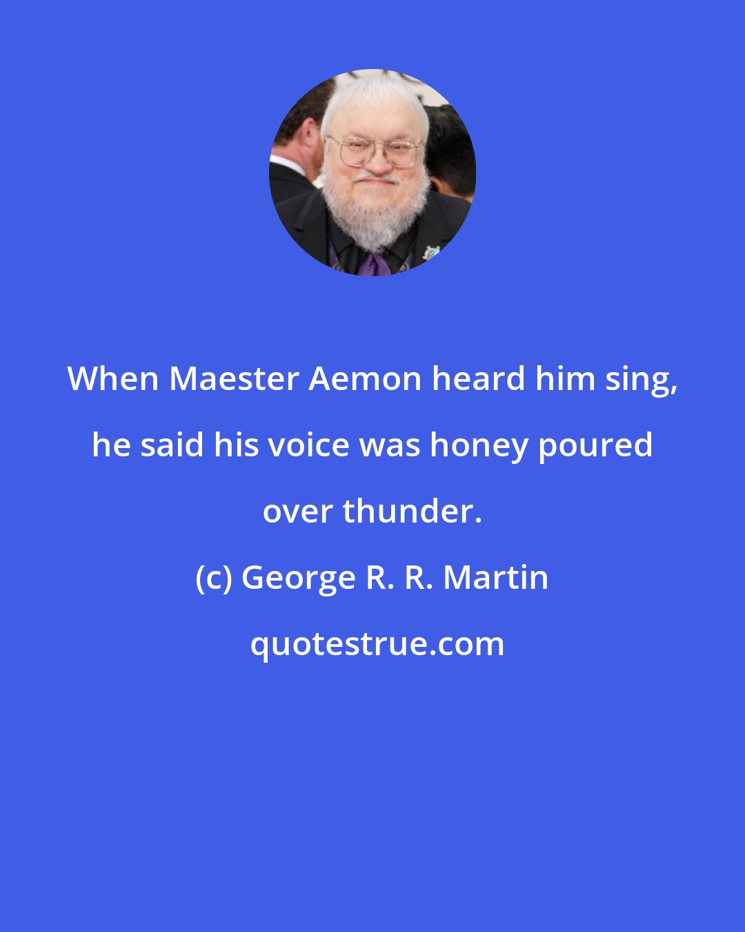 George R. R. Martin: When Maester Aemon heard him sing, he said his voice was honey poured over thunder.